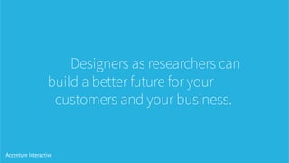 Designers as researchers can
build a better future for your
customers and your business.
 