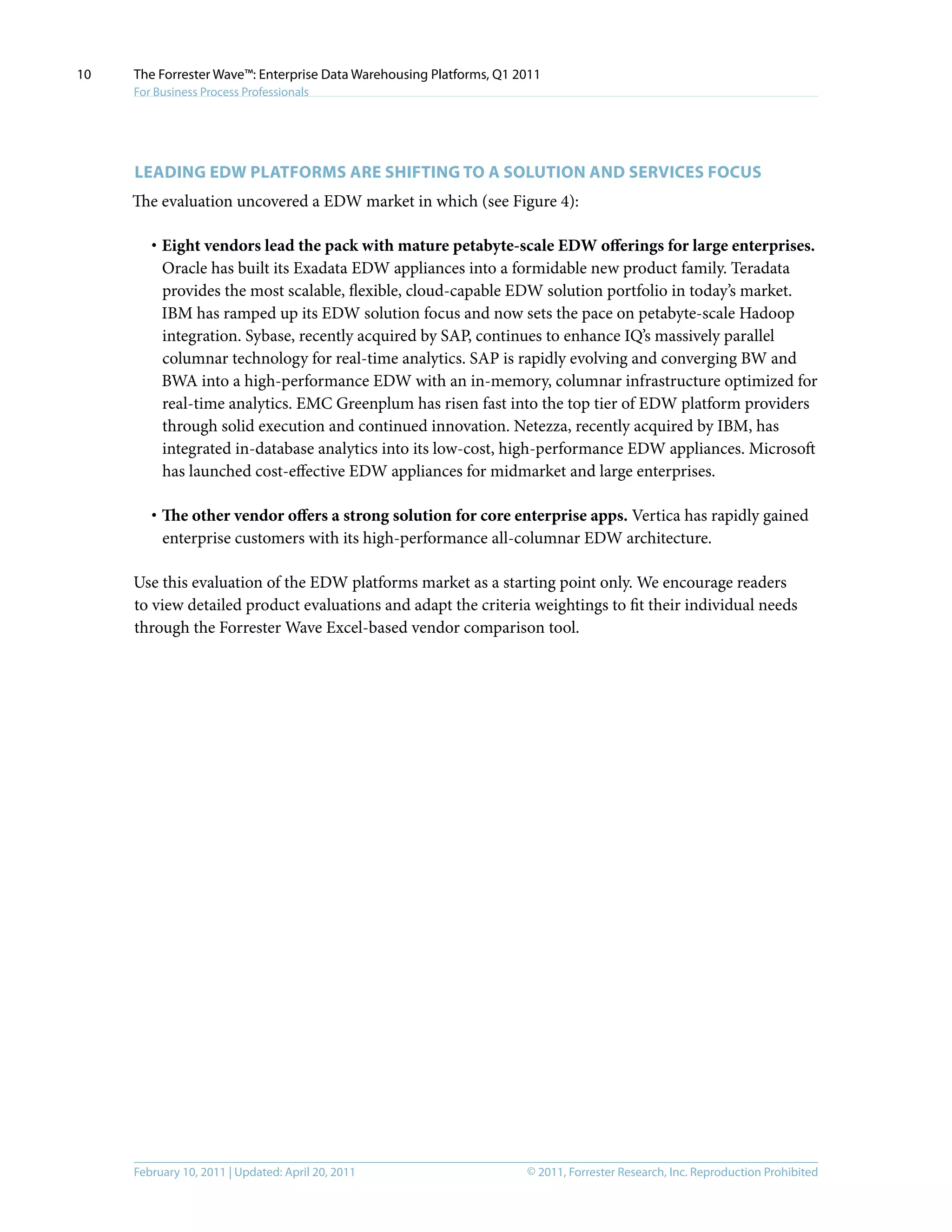 © 2011, Forrester Research, Inc. Reproduction ProhibitedFebruary 10, 2011 | Updated: April 20, 2011
The Forrester Wave™: Enterprise Data Warehousing Platforms, Q1 2011
For Business Process Professionals
10
Leading EDW Platforms Are Shifting To A Solution And Services Focus
The evaluation uncovered a EDW market in which (see Figure 4):
·	Eight vendors lead the pack with mature petabyte-scale EDW offerings for large enterprises.
Oracle has built its Exadata EDW appliances into a formidable new product family. Teradata
provides the most scalable, flexible, cloud-capable EDW solution portfolio in today’s market.
IBM has ramped up its EDW solution focus and now sets the pace on petabyte-scale Hadoop
integration. Sybase, recently acquired by SAP, continues to enhance IQ’s massively parallel
columnar technology for real-time analytics. SAP is rapidly evolving and converging BW and
BWA into a high-performance EDW with an in-memory, columnar infrastructure optimized for
real-time analytics. EMC Greenplum has risen fast into the top tier of EDW platform providers
through solid execution and continued innovation. Netezza, recently acquired by IBM, has
integrated in-database analytics into its low-cost, high-performance EDW appliances. Microsoft
has launched cost-effective EDW appliances for midmarket and large enterprises.
·	The other vendor offers a strong solution for core enterprise apps. Vertica has rapidly gained
enterprise customers with its high-performance all-columnar EDW architecture.
Use this evaluation of the EDW platforms market as a starting point only. We encourage readers
to view detailed product evaluations and adapt the criteria weightings to fit their individual needs
through the Forrester Wave Excel-based vendor comparison tool.
 