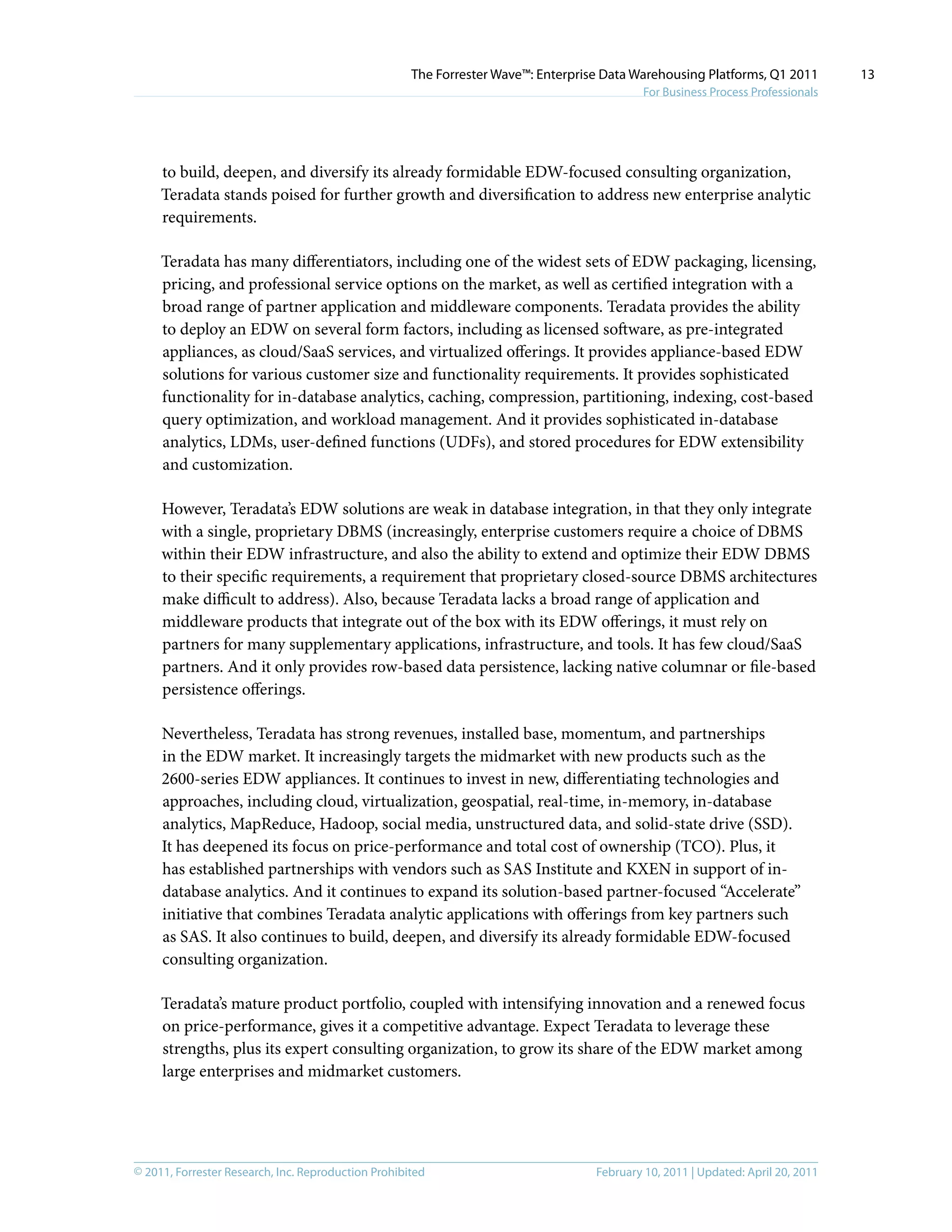 © 2011, Forrester Research, Inc. Reproduction Prohibited February 10, 2011 | Updated: April 20, 2011
The Forrester Wave™: Enterprise Data Warehousing Platforms, Q1 2011
For Business Process Professionals
13
to build, deepen, and diversify its already formidable EDW-focused consulting organization,
Teradata stands poised for further growth and diversification to address new enterprise analytic
requirements.
Teradata has many differentiators, including one of the widest sets of EDW packaging, licensing,
pricing, and professional service options on the market, as well as certified integration with a
broad range of partner application and middleware components. Teradata provides the ability
to deploy an EDW on several form factors, including as licensed software, as pre-integrated
appliances, as cloud/SaaS services, and virtualized offerings. It provides appliance-based EDW
solutions for various customer size and functionality requirements. It provides sophisticated
functionality for in-database analytics, caching, compression, partitioning, indexing, cost-based
query optimization, and workload management. And it provides sophisticated in-database
analytics, LDMs, user-defined functions (UDFs), and stored procedures for EDW extensibility
and customization.
However, Teradata’s EDW solutions are weak in database integration, in that they only integrate
with a single, proprietary DBMS (increasingly, enterprise customers require a choice of DBMS
within their EDW infrastructure, and also the ability to extend and optimize their EDW DBMS
to their specific requirements, a requirement that proprietary closed-source DBMS architectures
make difficult to address). Also, because Teradata lacks a broad range of application and
middleware products that integrate out of the box with its EDW offerings, it must rely on
partners for many supplementary applications, infrastructure, and tools. It has few cloud/SaaS
partners. And it only provides row-based data persistence, lacking native columnar or file-based
persistence offerings.
Nevertheless, Teradata has strong revenues, installed base, momentum, and partnerships
in the EDW market. It increasingly targets the midmarket with new products such as the
2600-series EDW appliances. It continues to invest in new, differentiating technologies and
approaches, including cloud, virtualization, geospatial, real-time, in-memory, in-database
analytics, MapReduce, Hadoop, social media, unstructured data, and solid-state drive (SSD).
It has deepened its focus on price-performance and total cost of ownership (TCO). Plus, it
has established partnerships with vendors such as SAS Institute and KXEN in support of in-
database analytics. And it continues to expand its solution-based partner-focused “Accelerate”
initiative that combines Teradata analytic applications with offerings from key partners such
as SAS. It also continues to build, deepen, and diversify its already formidable EDW-focused
consulting organization.
Teradata’s mature product portfolio, coupled with intensifying innovation and a renewed focus
on price-performance, gives it a competitive advantage. Expect Teradata to leverage these
strengths, plus its expert consulting organization, to grow its share of the EDW market among
large enterprises and midmarket customers.
 
