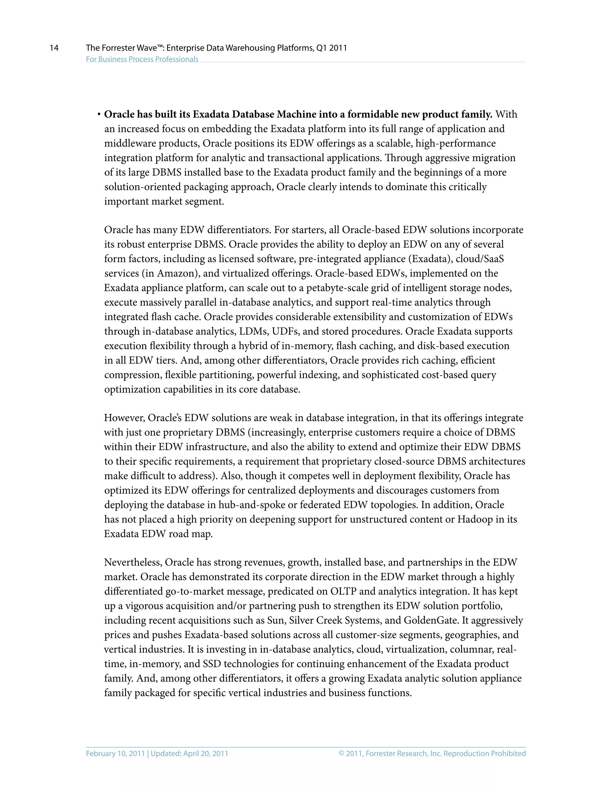 © 2011, Forrester Research, Inc. Reproduction ProhibitedFebruary 10, 2011 | Updated: April 20, 2011
The Forrester Wave™: Enterprise Data Warehousing Platforms, Q1 2011
For Business Process Professionals
14
·	Oracle has built its Exadata Database Machine into a formidable new product family. With
an increased focus on embedding the Exadata platform into its full range of application and
middleware products, Oracle positions its EDW offerings as a scalable, high-performance
integration platform for analytic and transactional applications. Through aggressive migration
of its large DBMS installed base to the Exadata product family and the beginnings of a more
solution-oriented packaging approach, Oracle clearly intends to dominate this critically
important market segment.
Oracle has many EDW differentiators. For starters, all Oracle-based EDW solutions incorporate
its robust enterprise DBMS. Oracle provides the ability to deploy an EDW on any of several
form factors, including as licensed software, pre-integrated appliance (Exadata), cloud/SaaS
services (in Amazon), and virtualized offerings. Oracle-based EDWs, implemented on the
Exadata appliance platform, can scale out to a petabyte-scale grid of intelligent storage nodes,
execute massively parallel in-database analytics, and support real-time analytics through
integrated flash cache. Oracle provides considerable extensibility and customization of EDWs
through in-database analytics, LDMs, UDFs, and stored procedures. Oracle Exadata supports
execution flexibility through a hybrid of in-memory, flash caching, and disk-based execution
in all EDW tiers. And, among other differentiators, Oracle provides rich caching, efficient
compression, flexible partitioning, powerful indexing, and sophisticated cost-based query
optimization capabilities in its core database.
However, Oracle’s EDW solutions are weak in database integration, in that its offerings integrate
with just one proprietary DBMS (increasingly, enterprise customers require a choice of DBMS
within their EDW infrastructure, and also the ability to extend and optimize their EDW DBMS
to their specific requirements, a requirement that proprietary closed-source DBMS architectures
make difficult to address). Also, though it competes well in deployment flexibility, Oracle has
optimized its EDW offerings for centralized deployments and discourages customers from
deploying the database in hub-and-spoke or federated EDW topologies. In addition, Oracle
has not placed a high priority on deepening support for unstructured content or Hadoop in its
Exadata EDW road map.
Nevertheless, Oracle has strong revenues, growth, installed base, and partnerships in the EDW
market. Oracle has demonstrated its corporate direction in the EDW market through a highly
differentiated go-to-market message, predicated on OLTP and analytics integration. It has kept
up a vigorous acquisition and/or partnering push to strengthen its EDW solution portfolio,
including recent acquisitions such as Sun, Silver Creek Systems, and GoldenGate. It aggressively
prices and pushes Exadata-based solutions across all customer-size segments, geographies, and
vertical industries. It is investing in in-database analytics, cloud, virtualization, columnar, real-
time, in-memory, and SSD technologies for continuing enhancement of the Exadata product
family. And, among other differentiators, it offers a growing Exadata analytic solution appliance
family packaged for specific vertical industries and business functions.
 