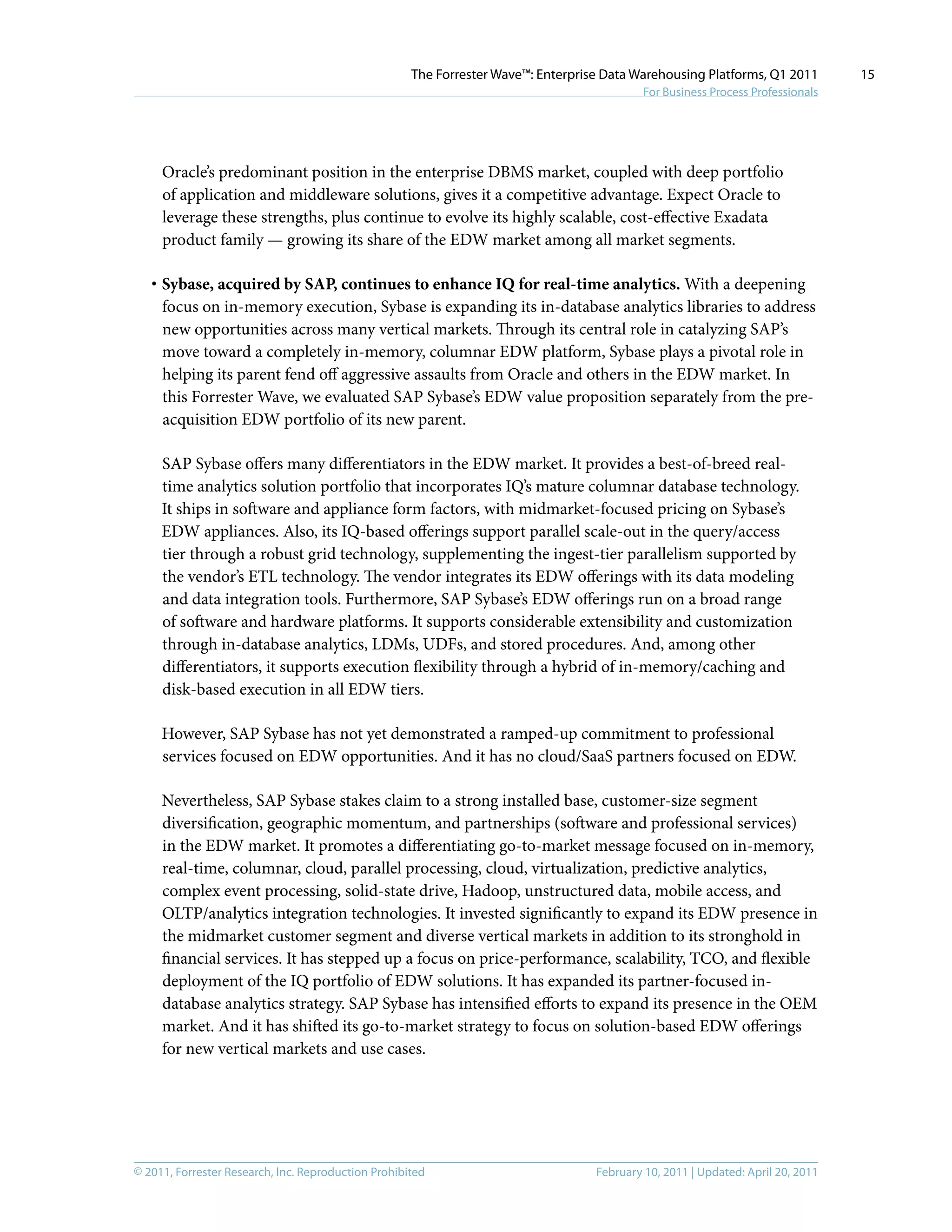 © 2011, Forrester Research, Inc. Reproduction Prohibited February 10, 2011 | Updated: April 20, 2011
The Forrester Wave™: Enterprise Data Warehousing Platforms, Q1 2011
For Business Process Professionals
15
Oracle’s predominant position in the enterprise DBMS market, coupled with deep portfolio
of application and middleware solutions, gives it a competitive advantage. Expect Oracle to
leverage these strengths, plus continue to evolve its highly scalable, cost-effective Exadata
product family — growing its share of the EDW market among all market segments.
·	Sybase, acquired by SAP, continues to enhance IQ for real-time analytics. With a deepening
focus on in-memory execution, Sybase is expanding its in-database analytics libraries to address
new opportunities across many vertical markets. Through its central role in catalyzing SAP’s
move toward a completely in-memory, columnar EDW platform, Sybase plays a pivotal role in
helping its parent fend off aggressive assaults from Oracle and others in the EDW market. In
this Forrester Wave, we evaluated SAP Sybase’s EDW value proposition separately from the pre-
acquisition EDW portfolio of its new parent.
SAP Sybase offers many differentiators in the EDW market. It provides a best-of-breed real-
time analytics solution portfolio that incorporates IQ’s mature columnar database technology.
It ships in software and appliance form factors, with midmarket-focused pricing on Sybase’s
EDW appliances. Also, its IQ-based offerings support parallel scale-out in the query/access
tier through a robust grid technology, supplementing the ingest-tier parallelism supported by
the vendor’s ETL technology. The vendor integrates its EDW offerings with its data modeling
and data integration tools. Furthermore, SAP Sybase’s EDW offerings run on a broad range
of software and hardware platforms. It supports considerable extensibility and customization
through in-database analytics, LDMs, UDFs, and stored procedures. And, among other
differentiators, it supports execution flexibility through a hybrid of in-memory/caching and
disk-based execution in all EDW tiers.
However, SAP Sybase has not yet demonstrated a ramped-up commitment to professional
services focused on EDW opportunities. And it has no cloud/SaaS partners focused on EDW.
Nevertheless, SAP Sybase stakes claim to a strong installed base, customer-size segment
diversification, geographic momentum, and partnerships (software and professional services)
in the EDW market. It promotes a differentiating go-to-market message focused on in-memory,
real-time, columnar, cloud, parallel processing, cloud, virtualization, predictive analytics,
complex event processing, solid-state drive, Hadoop, unstructured data, mobile access, and
OLTP/analytics integration technologies. It invested significantly to expand its EDW presence in
the midmarket customer segment and diverse vertical markets in addition to its stronghold in
financial services. It has stepped up a focus on price-performance, scalability, TCO, and flexible
deployment of the IQ portfolio of EDW solutions. It has expanded its partner-focused in-
database analytics strategy. SAP Sybase has intensified efforts to expand its presence in the OEM
market. And it has shifted its go-to-market strategy to focus on solution-based EDW offerings
for new vertical markets and use cases.
 