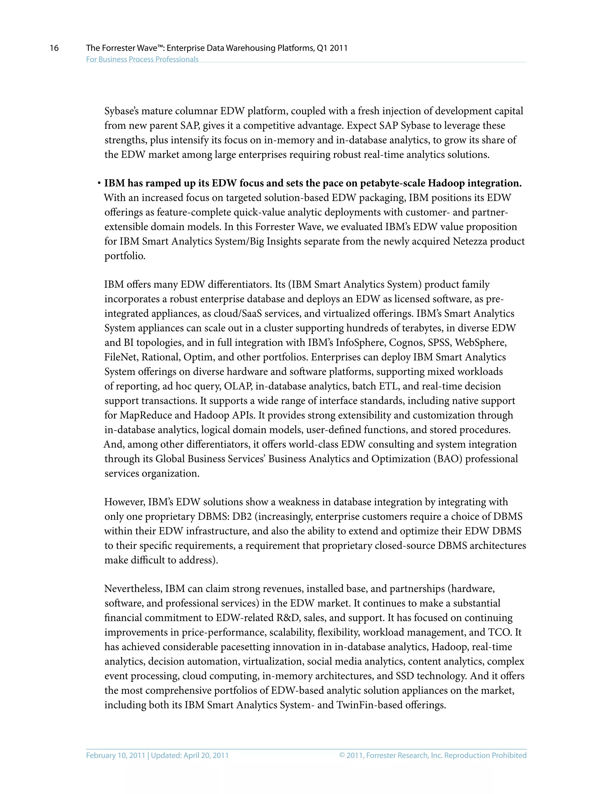 © 2011, Forrester Research, Inc. Reproduction ProhibitedFebruary 10, 2011 | Updated: April 20, 2011
The Forrester Wave™: Enterprise Data Warehousing Platforms, Q1 2011
For Business Process Professionals
16
Sybase’s mature columnar EDW platform, coupled with a fresh injection of development capital
from new parent SAP, gives it a competitive advantage. Expect SAP Sybase to leverage these
strengths, plus intensify its focus on in-memory and in-database analytics, to grow its share of
the EDW market among large enterprises requiring robust real-time analytics solutions.
·	IBM has ramped up its EDW focus and sets the pace on petabyte-scale Hadoop integration.
With an increased focus on targeted solution-based EDW packaging, IBM positions its EDW
offerings as feature-complete quick-value analytic deployments with customer- and partner-
extensible domain models. In this Forrester Wave, we evaluated IBM’s EDW value proposition
for IBM Smart Analytics System/Big Insights separate from the newly acquired Netezza product
portfolio.
IBM offers many EDW differentiators. Its (IBM Smart Analytics System) product family
incorporates a robust enterprise database and deploys an EDW as licensed software, as pre-
integrated appliances, as cloud/SaaS services, and virtualized offerings. IBM’s Smart Analytics
System appliances can scale out in a cluster supporting hundreds of terabytes, in diverse EDW
and BI topologies, and in full integration with IBM’s InfoSphere, Cognos, SPSS, WebSphere,
FileNet, Rational, Optim, and other portfolios. Enterprises can deploy IBM Smart Analytics
System offerings on diverse hardware and software platforms, supporting mixed workloads
of reporting, ad hoc query, OLAP, in-database analytics, batch ETL, and real-time decision
support transactions. It supports a wide range of interface standards, including native support
for MapReduce and Hadoop APIs. It provides strong extensibility and customization through
in-database analytics, logical domain models, user-defined functions, and stored procedures.
And, among other differentiators, it offers world-class EDW consulting and system integration
through its Global Business Services’ Business Analytics and Optimization (BAO) professional
services organization.
However, IBM’s EDW solutions show a weakness in database integration by integrating with
only one proprietary DBMS: DB2 (increasingly, enterprise customers require a choice of DBMS
within their EDW infrastructure, and also the ability to extend and optimize their EDW DBMS
to their specific requirements, a requirement that proprietary closed-source DBMS architectures
make difficult to address).
Nevertheless, IBM can claim strong revenues, installed base, and partnerships (hardware,
software, and professional services) in the EDW market. It continues to make a substantial
financial commitment to EDW-related R&D, sales, and support. It has focused on continuing
improvements in price-performance, scalability, flexibility, workload management, and TCO. It
has achieved considerable pacesetting innovation in in-database analytics, Hadoop, real-time
analytics, decision automation, virtualization, social media analytics, content analytics, complex
event processing, cloud computing, in-memory architectures, and SSD technology. And it offers
the most comprehensive portfolios of EDW-based analytic solution appliances on the market,
including both its IBM Smart Analytics System- and TwinFin-based offerings.
 