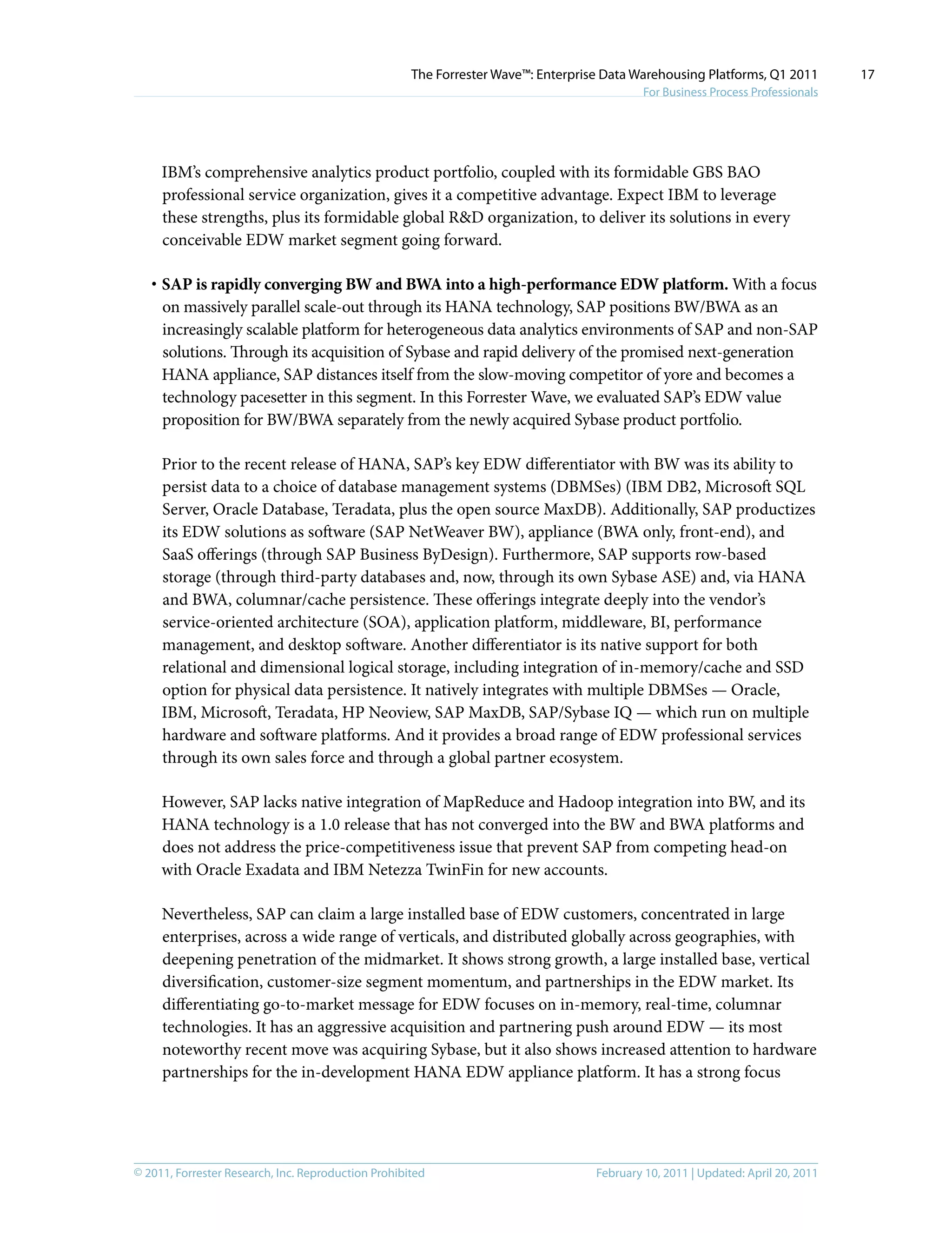 © 2011, Forrester Research, Inc. Reproduction Prohibited February 10, 2011 | Updated: April 20, 2011
The Forrester Wave™: Enterprise Data Warehousing Platforms, Q1 2011
For Business Process Professionals
17
IBM’s comprehensive analytics product portfolio, coupled with its formidable GBS BAO
professional service organization, gives it a competitive advantage. Expect IBM to leverage
these strengths, plus its formidable global R&D organization, to deliver its solutions in every
conceivable EDW market segment going forward.
·	SAP is rapidly converging BW and BWA into a high-performance EDW platform. With a focus
on massively parallel scale-out through its HANA technology, SAP positions BW/BWA as an
increasingly scalable platform for heterogeneous data analytics environments of SAP and non-SAP
solutions. Through its acquisition of Sybase and rapid delivery of the promised next-generation
HANA appliance, SAP distances itself from the slow-moving competitor of yore and becomes a
technology pacesetter in this segment. In this Forrester Wave, we evaluated SAP’s EDW value
proposition for BW/BWA separately from the newly acquired Sybase product portfolio.
Prior to the recent release of HANA, SAP’s key EDW differentiator with BW was its ability to
persist data to a choice of database management systems (DBMSes) (IBM DB2, Microsoft SQL
Server, Oracle Database, Teradata, plus the open source MaxDB). Additionally, SAP productizes
its EDW solutions as software (SAP NetWeaver BW), appliance (BWA only, front-end), and
SaaS offerings (through SAP Business ByDesign). Furthermore, SAP supports row-based
storage (through third-party databases and, now, through its own Sybase ASE) and, via HANA
and BWA, columnar/cache persistence. These offerings integrate deeply into the vendor’s
service-oriented architecture (SOA), application platform, middleware, BI, performance
management, and desktop software. Another differentiator is its native support for both
relational and dimensional logical storage, including integration of in-memory/cache and SSD
option for physical data persistence. It natively integrates with multiple DBMSes — Oracle,
IBM, Microsoft, Teradata, HP Neoview, SAP MaxDB, SAP/Sybase IQ — which run on multiple
hardware and software platforms. And it provides a broad range of EDW professional services
through its own sales force and through a global partner ecosystem.
However, SAP lacks native integration of MapReduce and Hadoop integration into BW, and its
HANA technology is a 1.0 release that has not converged into the BW and BWA platforms and
does not address the price-competitiveness issue that prevent SAP from competing head-on
with Oracle Exadata and IBM Netezza TwinFin for new accounts.
Nevertheless, SAP can claim a large installed base of EDW customers, concentrated in large
enterprises, across a wide range of verticals, and distributed globally across geographies, with
deepening penetration of the midmarket. It shows strong growth, a large installed base, vertical
diversification, customer-size segment momentum, and partnerships in the EDW market. Its
differentiating go-to-market message for EDW focuses on in-memory, real-time, columnar
technologies. It has an aggressive acquisition and partnering push around EDW — its most
noteworthy recent move was acquiring Sybase, but it also shows increased attention to hardware
partnerships for the in-development HANA EDW appliance platform. It has a strong focus
 
