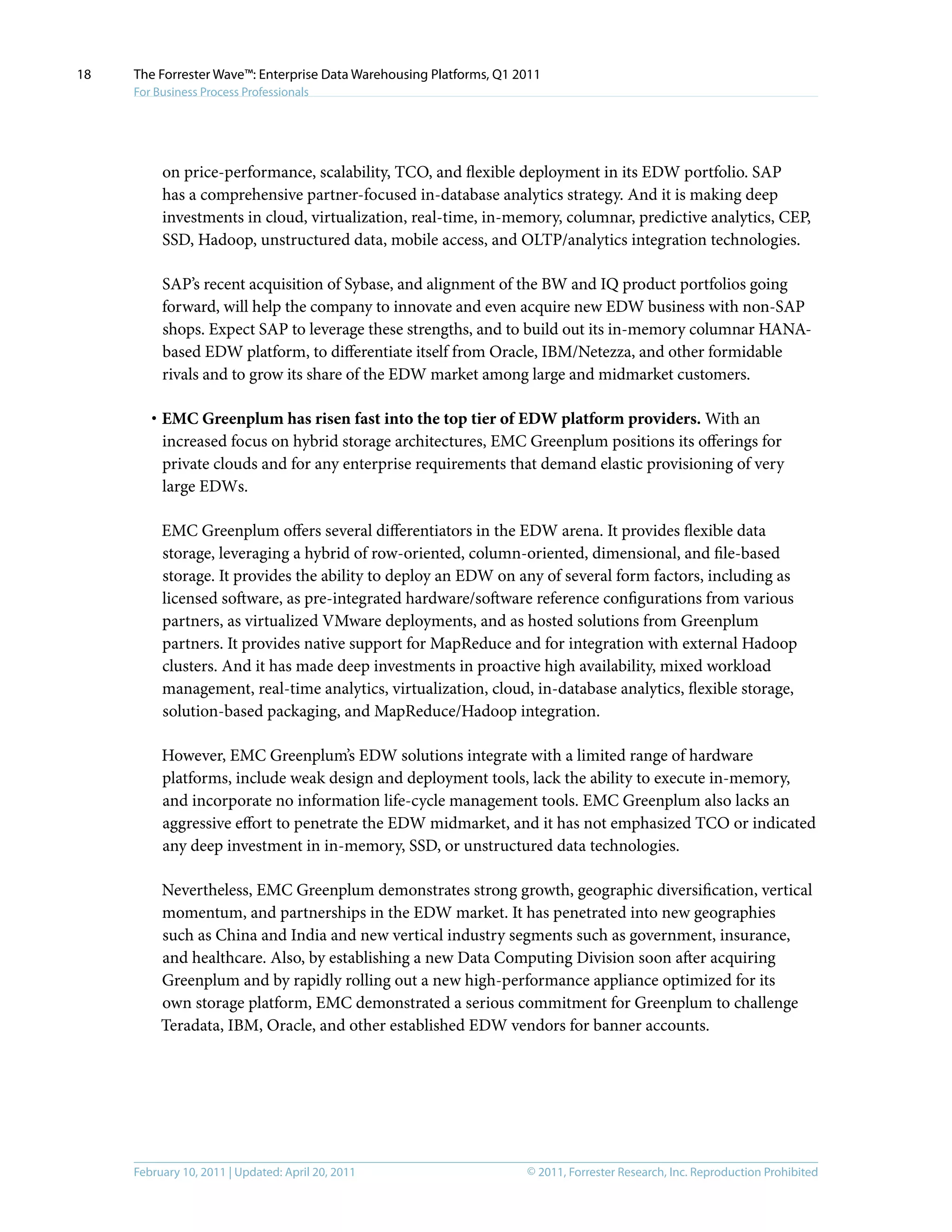 © 2011, Forrester Research, Inc. Reproduction ProhibitedFebruary 10, 2011 | Updated: April 20, 2011
The Forrester Wave™: Enterprise Data Warehousing Platforms, Q1 2011
For Business Process Professionals
18
on price-performance, scalability, TCO, and flexible deployment in its EDW portfolio. SAP
has a comprehensive partner-focused in-database analytics strategy. And it is making deep
investments in cloud, virtualization, real-time, in-memory, columnar, predictive analytics, CEP,
SSD, Hadoop, unstructured data, mobile access, and OLTP/analytics integration technologies.
SAP’s recent acquisition of Sybase, and alignment of the BW and IQ product portfolios going
forward, will help the company to innovate and even acquire new EDW business with non-SAP
shops. Expect SAP to leverage these strengths, and to build out its in-memory columnar HANA-
based EDW platform, to differentiate itself from Oracle, IBM/Netezza, and other formidable
rivals and to grow its share of the EDW market among large and midmarket customers.
·	EMC Greenplum has risen fast into the top tier of EDW platform providers. With an
increased focus on hybrid storage architectures, EMC Greenplum positions its offerings for
private clouds and for any enterprise requirements that demand elastic provisioning of very
large EDWs.
EMC Greenplum offers several differentiators in the EDW arena. It provides flexible data
storage, leveraging a hybrid of row-oriented, column-oriented, dimensional, and file-based
storage. It provides the ability to deploy an EDW on any of several form factors, including as
licensed software, as pre-integrated hardware/software reference configurations from various
partners, as virtualized VMware deployments, and as hosted solutions from Greenplum
partners. It provides native support for MapReduce and for integration with external Hadoop
clusters. And it has made deep investments in proactive high availability, mixed workload
management, real-time analytics, virtualization, cloud, in-database analytics, flexible storage,
solution-based packaging, and MapReduce/Hadoop integration.
However, EMC Greenplum’s EDW solutions integrate with a limited range of hardware
platforms, include weak design and deployment tools, lack the ability to execute in-memory,
and incorporate no information life-cycle management tools. EMC Greenplum also lacks an
aggressive effort to penetrate the EDW midmarket, and it has not emphasized TCO or indicated
any deep investment in in-memory, SSD, or unstructured data technologies.
Nevertheless, EMC Greenplum demonstrates strong growth, geographic diversification, vertical
momentum, and partnerships in the EDW market. It has penetrated into new geographies
such as China and India and new vertical industry segments such as government, insurance,
and healthcare. Also, by establishing a new Data Computing Division soon after acquiring
Greenplum and by rapidly rolling out a new high-performance appliance optimized for its
own storage platform, EMC demonstrated a serious commitment for Greenplum to challenge
Teradata, IBM, Oracle, and other established EDW vendors for banner accounts.
 