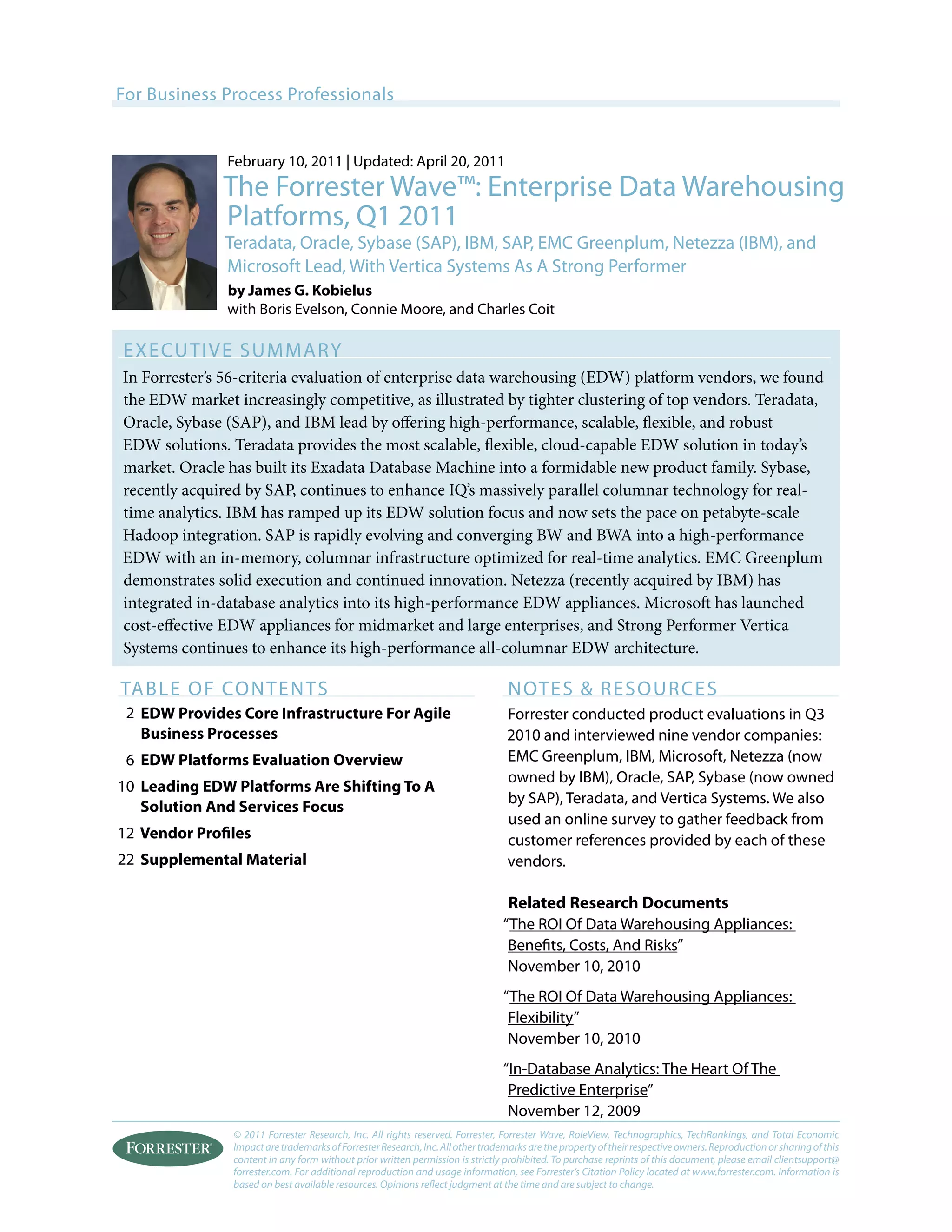 © 2011 Forrester Research, Inc. All rights reserved. Forrester, Forrester Wave, RoleView, Technographics, TechRankings, and Total Economic
ImpactaretrademarksofForresterResearch,Inc.Allothertrademarksarethepropertyoftheirrespectiveowners.Reproductionorsharingofthis
content in any form without prior written permission is strictly prohibited. To purchase reprints of this document, please email clientsupport@
forrester.com. For additional reproduction and usage information, see Forrester’s Citation Policy located at www.forrester.com. Information is
based on best available resources. Opinions reflect judgment at the time and are subject to change.
For Business Process Professionals
Executive Summary
In Forrester’s 56-criteria evaluation of enterprise data warehousing (EDW) platform vendors, we found
the EDW market increasingly competitive, as illustrated by tighter clustering of top vendors. Teradata,
Oracle, Sybase (SAP), and IBM lead by offering high-performance, scalable, flexible, and robust
EDW solutions. Teradata provides the most scalable, flexible, cloud-capable EDW solution in today’s
market. Oracle has built its Exadata Database Machine into a formidable new product family. Sybase,
recently acquired by SAP, continues to enhance IQ’s massively parallel columnar technology for real-
time analytics. IBM has ramped up its EDW solution focus and now sets the pace on petabyte-scale
Hadoop integration. SAP is rapidly evolving and converging BW and BWA into a high-performance
EDW with an in-memory, columnar infrastructure optimized for real-time analytics. EMC Greenplum
demonstrates solid execution and continued innovation. Netezza (recently acquired by IBM) has
integrated in-database analytics into its high-performance EDW appliances. Microsoft has launched
cost-effective EDW appliances for midmarket and large enterprises, and Strong Performer Vertica
Systems continues to enhance its high-performance all-columnar EDW architecture.
table of Contents
EDW Provides Core Infrastructure For Agile
Business Processes
EDW Platforms Evaluation Overview
Leading EDW Platforms Are Shifting To A
Solution And Services Focus
Vendor Profiles
Supplemental Material
NOTES & RESOURCES
Forrester conducted product evaluations in Q3
2010 and interviewed nine vendor companies:
EMC Greenplum, IBM, Microsoft, Netezza (now
owned by IBM), Oracle, SAP, Sybase (now owned
by SAP), Teradata, and Vertica Systems. We also
used an online survey to gather feedback from
customer references provided by each of these
vendors.
Related Research Documents
“The ROI Of Data Warehousing Appliances:
Benefits, Costs, And Risks”
November 10, 2010
“The ROI Of Data Warehousing Appliances:
Flexibility”
November 10, 2010
“In-Database Analytics: The Heart Of The
Predictive Enterprise”
November 12, 2009
February 10, 2011 | Updated: April 20, 2011
The Forrester Wave™: Enterprise Data Warehousing
Platforms, Q1 2011
Teradata, Oracle, Sybase (SAP), IBM, SAP, EMC Greenplum, Netezza (IBM), and
Microsoft Lead, With Vertica Systems As A Strong Performer
by James G. Kobielus
with Boris Evelson, Connie Moore, and Charles Coit
2
10
6
12
22
 