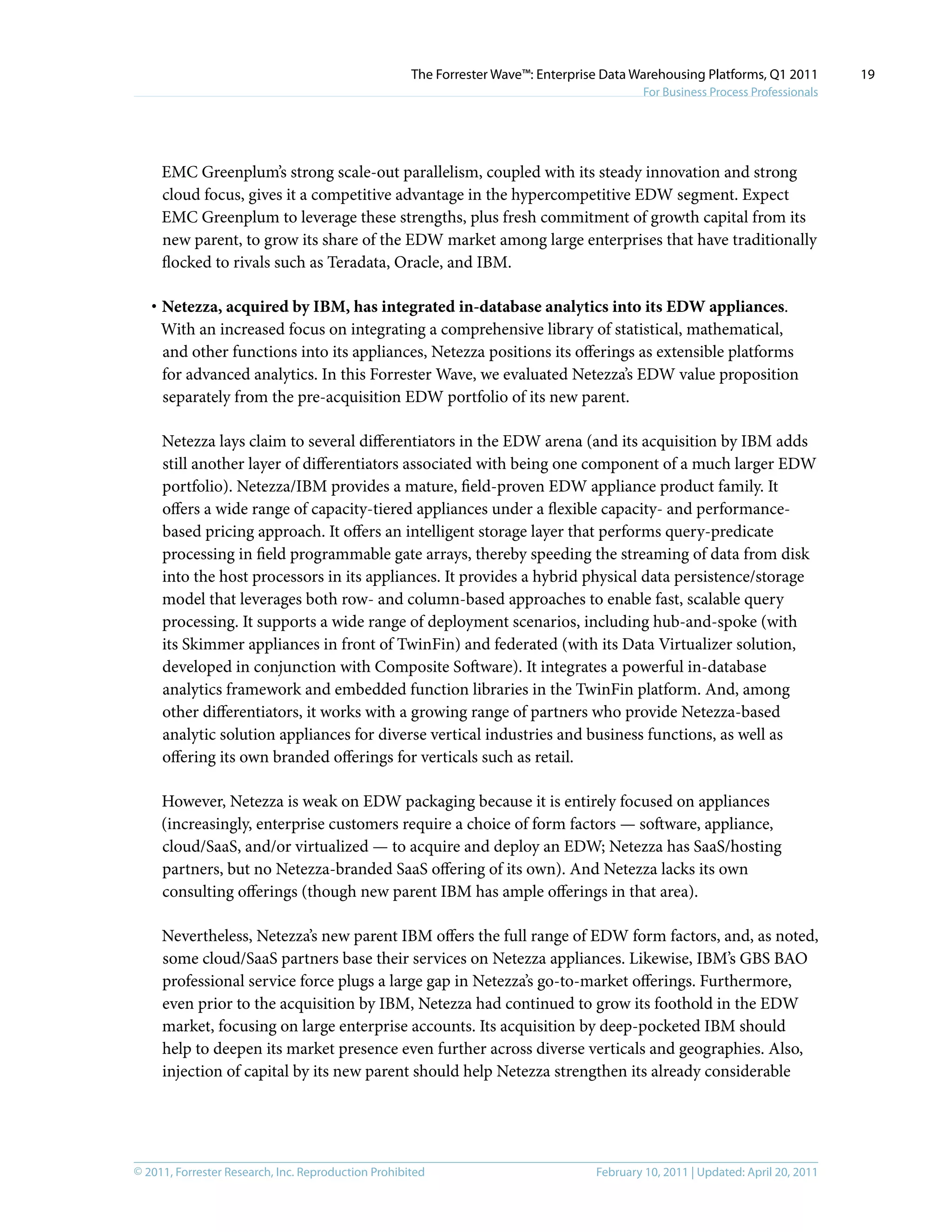 © 2011, Forrester Research, Inc. Reproduction Prohibited February 10, 2011 | Updated: April 20, 2011
The Forrester Wave™: Enterprise Data Warehousing Platforms, Q1 2011
For Business Process Professionals
19
EMC Greenplum’s strong scale-out parallelism, coupled with its steady innovation and strong
cloud focus, gives it a competitive advantage in the hypercompetitive EDW segment. Expect
EMC Greenplum to leverage these strengths, plus fresh commitment of growth capital from its
new parent, to grow its share of the EDW market among large enterprises that have traditionally
flocked to rivals such as Teradata, Oracle, and IBM.
·	Netezza, acquired by IBM, has integrated in-database analytics into its EDW appliances.
With an increased focus on integrating a comprehensive library of statistical, mathematical,
and other functions into its appliances, Netezza positions its offerings as extensible platforms
for advanced analytics. In this Forrester Wave, we evaluated Netezza’s EDW value proposition
separately from the pre-acquisition EDW portfolio of its new parent.
Netezza lays claim to several differentiators in the EDW arena (and its acquisition by IBM adds
still another layer of differentiators associated with being one component of a much larger EDW
portfolio). Netezza/IBM provides a mature, field-proven EDW appliance product family. It
offers a wide range of capacity-tiered appliances under a flexible capacity- and performance-
based pricing approach. It offers an intelligent storage layer that performs query-predicate
processing in field programmable gate arrays, thereby speeding the streaming of data from disk
into the host processors in its appliances. It provides a hybrid physical data persistence/storage
model that leverages both row- and column-based approaches to enable fast, scalable query
processing. It supports a wide range of deployment scenarios, including hub-and-spoke (with
its Skimmer appliances in front of TwinFin) and federated (with its Data Virtualizer solution,
developed in conjunction with Composite Software). It integrates a powerful in-database
analytics framework and embedded function libraries in the TwinFin platform. And, among
other differentiators, it works with a growing range of partners who provide Netezza-based
analytic solution appliances for diverse vertical industries and business functions, as well as
offering its own branded offerings for verticals such as retail.
However, Netezza is weak on EDW packaging because it is entirely focused on appliances
(increasingly, enterprise customers require a choice of form factors — software, appliance,
cloud/SaaS, and/or virtualized — to acquire and deploy an EDW; Netezza has SaaS/hosting
partners, but no Netezza-branded SaaS offering of its own). And Netezza lacks its own
consulting offerings (though new parent IBM has ample offerings in that area).
Nevertheless, Netezza’s new parent IBM offers the full range of EDW form factors, and, as noted,
some cloud/SaaS partners base their services on Netezza appliances. Likewise, IBM’s GBS BAO
professional service force plugs a large gap in Netezza’s go-to-market offerings. Furthermore,
even prior to the acquisition by IBM, Netezza had continued to grow its foothold in the EDW
market, focusing on large enterprise accounts. Its acquisition by deep-pocketed IBM should
help to deepen its market presence even further across diverse verticals and geographies. Also,
injection of capital by its new parent should help Netezza strengthen its already considerable
 