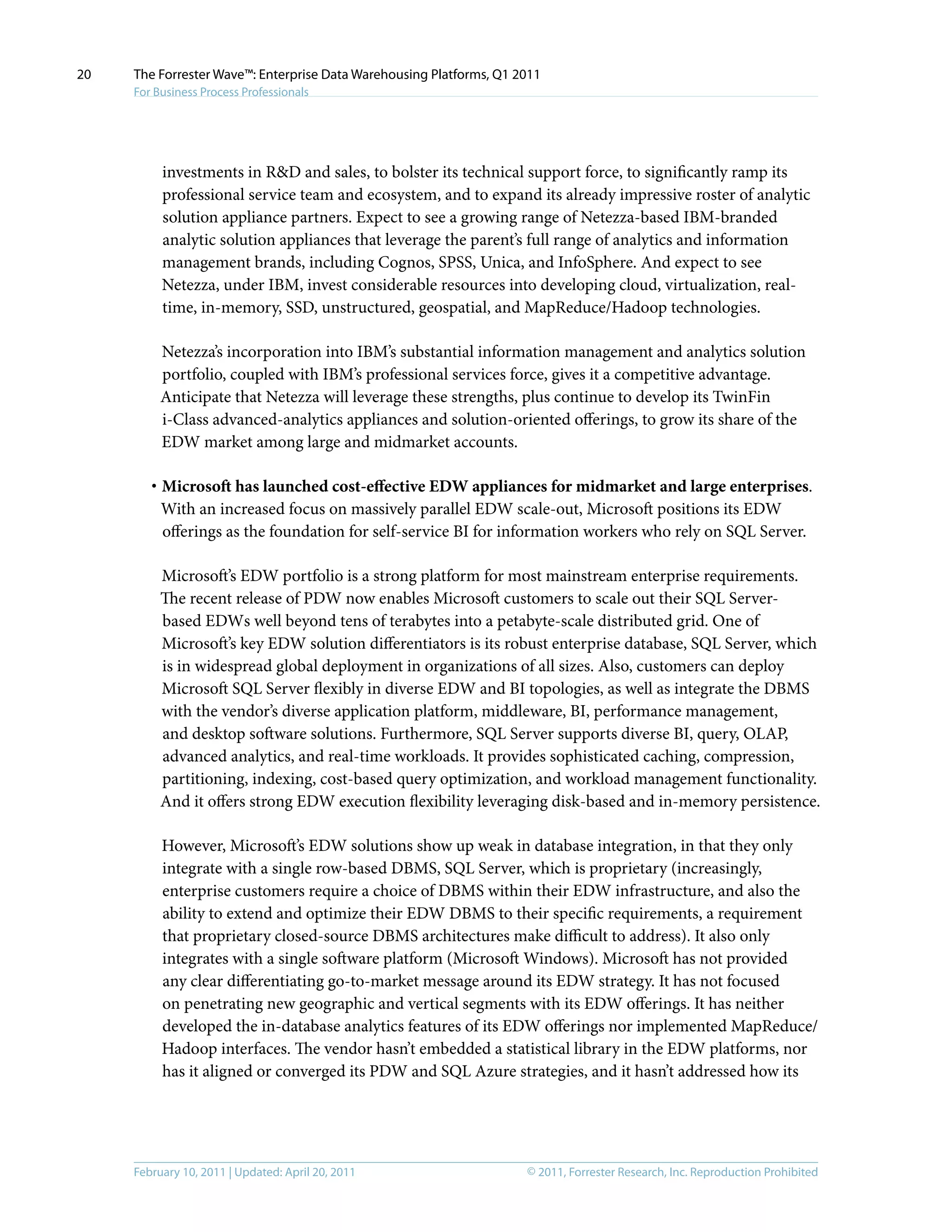© 2011, Forrester Research, Inc. Reproduction ProhibitedFebruary 10, 2011 | Updated: April 20, 2011
The Forrester Wave™: Enterprise Data Warehousing Platforms, Q1 2011
For Business Process Professionals
20
investments in R&D and sales, to bolster its technical support force, to significantly ramp its
professional service team and ecosystem, and to expand its already impressive roster of analytic
solution appliance partners. Expect to see a growing range of Netezza-based IBM-branded
analytic solution appliances that leverage the parent’s full range of analytics and information
management brands, including Cognos, SPSS, Unica, and InfoSphere. And expect to see
Netezza, under IBM, invest considerable resources into developing cloud, virtualization, real-
time, in-memory, SSD, unstructured, geospatial, and MapReduce/Hadoop technologies.
Netezza’s incorporation into IBM’s substantial information management and analytics solution
portfolio, coupled with IBM’s professional services force, gives it a competitive advantage.
Anticipate that Netezza will leverage these strengths, plus continue to develop its TwinFin
i-Class advanced-analytics appliances and solution-oriented offerings, to grow its share of the
EDW market among large and midmarket accounts.
·	Microsoft has launched cost-effective EDW appliances for midmarket and large enterprises.
With an increased focus on massively parallel EDW scale-out, Microsoft positions its EDW
offerings as the foundation for self-service BI for information workers who rely on SQL Server.
Microsoft’s EDW portfolio is a strong platform for most mainstream enterprise requirements.
The recent release of PDW now enables Microsoft customers to scale out their SQL Server-
based EDWs well beyond tens of terabytes into a petabyte-scale distributed grid. One of
Microsoft’s key EDW solution differentiators is its robust enterprise database, SQL Server, which
is in widespread global deployment in organizations of all sizes. Also, customers can deploy
Microsoft SQL Server flexibly in diverse EDW and BI topologies, as well as integrate the DBMS
with the vendor’s diverse application platform, middleware, BI, performance management,
and desktop software solutions. Furthermore, SQL Server supports diverse BI, query, OLAP,
advanced analytics, and real-time workloads. It provides sophisticated caching, compression,
partitioning, indexing, cost-based query optimization, and workload management functionality.
And it offers strong EDW execution flexibility leveraging disk-based and in-memory persistence.
However, Microsoft’s EDW solutions show up weak in database integration, in that they only
integrate with a single row-based DBMS, SQL Server, which is proprietary (increasingly,
enterprise customers require a choice of DBMS within their EDW infrastructure, and also the
ability to extend and optimize their EDW DBMS to their specific requirements, a requirement
that proprietary closed-source DBMS architectures make difficult to address). It also only
integrates with a single software platform (Microsoft Windows). Microsoft has not provided
any clear differentiating go-to-market message around its EDW strategy. It has not focused
on penetrating new geographic and vertical segments with its EDW offerings. It has neither
developed the in-database analytics features of its EDW offerings nor implemented MapReduce/
Hadoop interfaces. The vendor hasn’t embedded a statistical library in the EDW platforms, nor
has it aligned or converged its PDW and SQL Azure strategies, and it hasn’t addressed how its
 