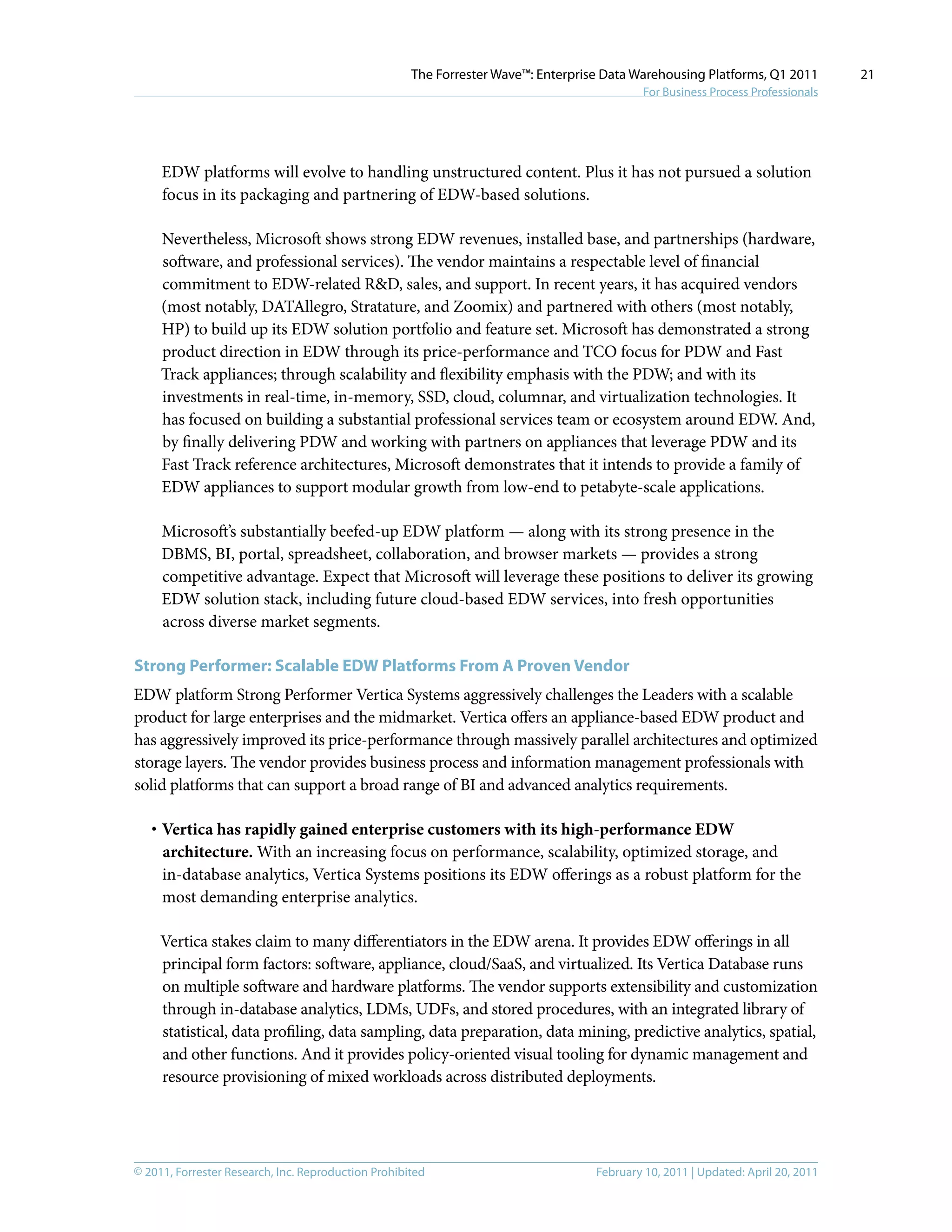 © 2011, Forrester Research, Inc. Reproduction Prohibited February 10, 2011 | Updated: April 20, 2011
The Forrester Wave™: Enterprise Data Warehousing Platforms, Q1 2011
For Business Process Professionals
21
EDW platforms will evolve to handling unstructured content. Plus it has not pursued a solution
focus in its packaging and partnering of EDW-based solutions.
Nevertheless, Microsoft shows strong EDW revenues, installed base, and partnerships (hardware,
software, and professional services). The vendor maintains a respectable level of financial
commitment to EDW-related R&D, sales, and support. In recent years, it has acquired vendors
(most notably, DATAllegro, Stratature, and Zoomix) and partnered with others (most notably,
HP) to build up its EDW solution portfolio and feature set. Microsoft has demonstrated a strong
product direction in EDW through its price-performance and TCO focus for PDW and Fast
Track appliances; through scalability and flexibility emphasis with the PDW; and with its
investments in real-time, in-memory, SSD, cloud, columnar, and virtualization technologies. It
has focused on building a substantial professional services team or ecosystem around EDW. And,
by finally delivering PDW and working with partners on appliances that leverage PDW and its
Fast Track reference architectures, Microsoft demonstrates that it intends to provide a family of
EDW appliances to support modular growth from low-end to petabyte-scale applications.
Microsoft’s substantially beefed-up EDW platform — along with its strong presence in the
DBMS, BI, portal, spreadsheet, collaboration, and browser markets — provides a strong
competitive advantage. Expect that Microsoft will leverage these positions to deliver its growing
EDW solution stack, including future cloud-based EDW services, into fresh opportunities
across diverse market segments.
Strong Performer: Scalable EDW Platforms From A Proven Vendor
EDW platform Strong Performer Vertica Systems aggressively challenges the Leaders with a scalable
product for large enterprises and the midmarket. Vertica offers an appliance-based EDW product and
has aggressively improved its price-performance through massively parallel architectures and optimized
storage layers. The vendor provides business process and information management professionals with
solid platforms that can support a broad range of BI and advanced analytics requirements.
·	Vertica has rapidly gained enterprise customers with its high-performance EDW
architecture. With an increasing focus on performance, scalability, optimized storage, and
in-database analytics, Vertica Systems positions its EDW offerings as a robust platform for the
most demanding enterprise analytics.
Vertica stakes claim to many differentiators in the EDW arena. It provides EDW offerings in all
principal form factors: software, appliance, cloud/SaaS, and virtualized. Its Vertica Database runs
on multiple software and hardware platforms. The vendor supports extensibility and customization
through in-database analytics, LDMs, UDFs, and stored procedures, with an integrated library of
statistical, data profiling, data sampling, data preparation, data mining, predictive analytics, spatial,
and other functions. And it provides policy-oriented visual tooling for dynamic management and
resource provisioning of mixed workloads across distributed deployments.
 