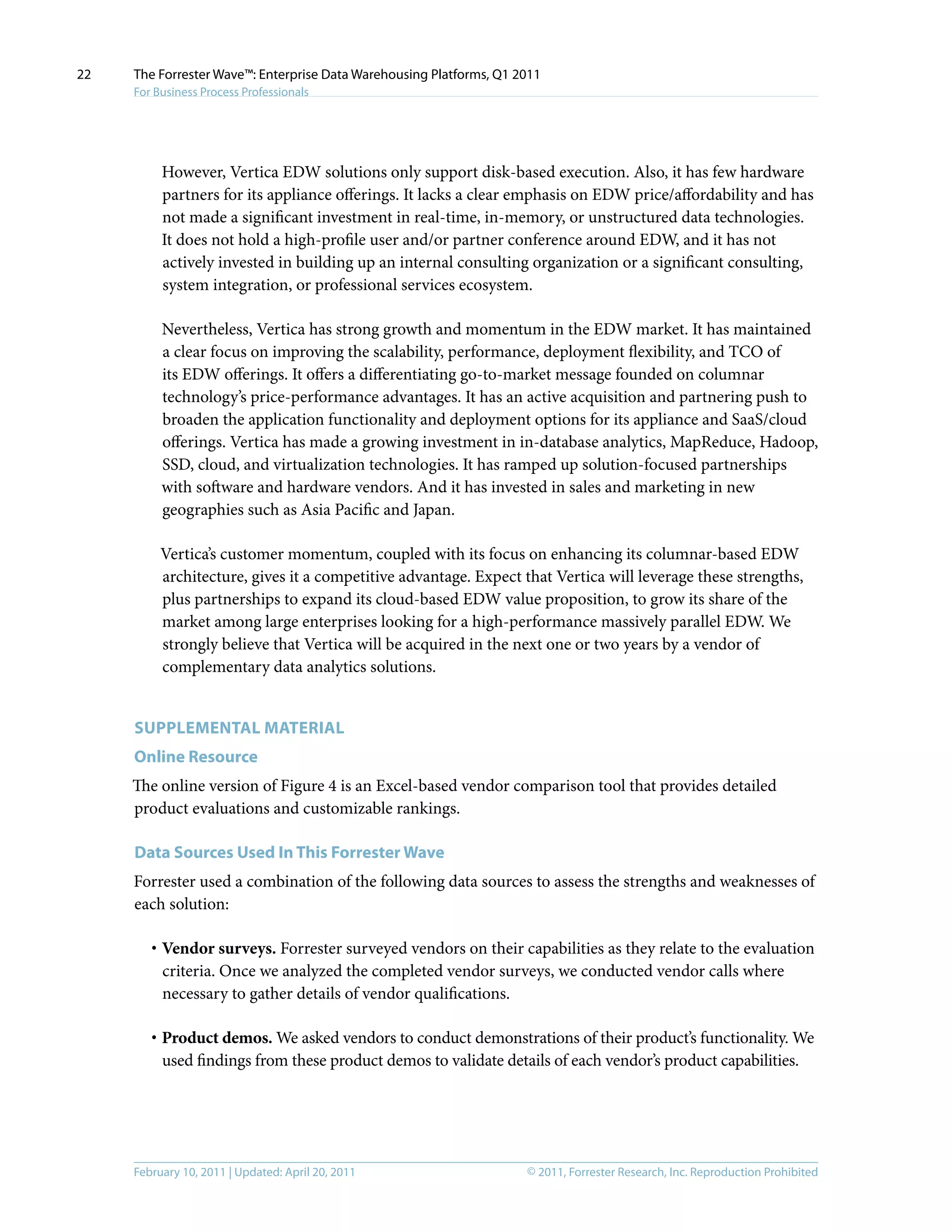 © 2011, Forrester Research, Inc. Reproduction ProhibitedFebruary 10, 2011 | Updated: April 20, 2011
The Forrester Wave™: Enterprise Data Warehousing Platforms, Q1 2011
For Business Process Professionals
22
However, Vertica EDW solutions only support disk-based execution. Also, it has few hardware
partners for its appliance offerings. It lacks a clear emphasis on EDW price/affordability and has
not made a significant investment in real-time, in-memory, or unstructured data technologies.
It does not hold a high-profile user and/or partner conference around EDW, and it has not
actively invested in building up an internal consulting organization or a significant consulting,
system integration, or professional services ecosystem.
Nevertheless, Vertica has strong growth and momentum in the EDW market. It has maintained
a clear focus on improving the scalability, performance, deployment flexibility, and TCO of
its EDW offerings. It offers a differentiating go-to-market message founded on columnar
technology’s price-performance advantages. It has an active acquisition and partnering push to
broaden the application functionality and deployment options for its appliance and SaaS/cloud
offerings. Vertica has made a growing investment in in-database analytics, MapReduce, Hadoop,
SSD, cloud, and virtualization technologies. It has ramped up solution-focused partnerships
with software and hardware vendors. And it has invested in sales and marketing in new
geographies such as Asia Pacific and Japan.
Vertica’s customer momentum, coupled with its focus on enhancing its columnar-based EDW
architecture, gives it a competitive advantage. Expect that Vertica will leverage these strengths,
plus partnerships to expand its cloud-based EDW value proposition, to grow its share of the
market among large enterprises looking for a high-performance massively parallel EDW. We
strongly believe that Vertica will be acquired in the next one or two years by a vendor of
complementary data analytics solutions.
Supplemental MATERIAL
Online Resource
The online version of Figure 4 is an Excel-based vendor comparison tool that provides detailed
product evaluations and customizable rankings.
Data Sources Used In This Forrester Wave
Forrester used a combination of the following data sources to assess the strengths and weaknesses of
each solution:
·	Vendor surveys. Forrester surveyed vendors on their capabilities as they relate to the evaluation
criteria. Once we analyzed the completed vendor surveys, we conducted vendor calls where
necessary to gather details of vendor qualifications.
·	Product demos. We asked vendors to conduct demonstrations of their product’s functionality. We
used findings from these product demos to validate details of each vendor’s product capabilities.
 
