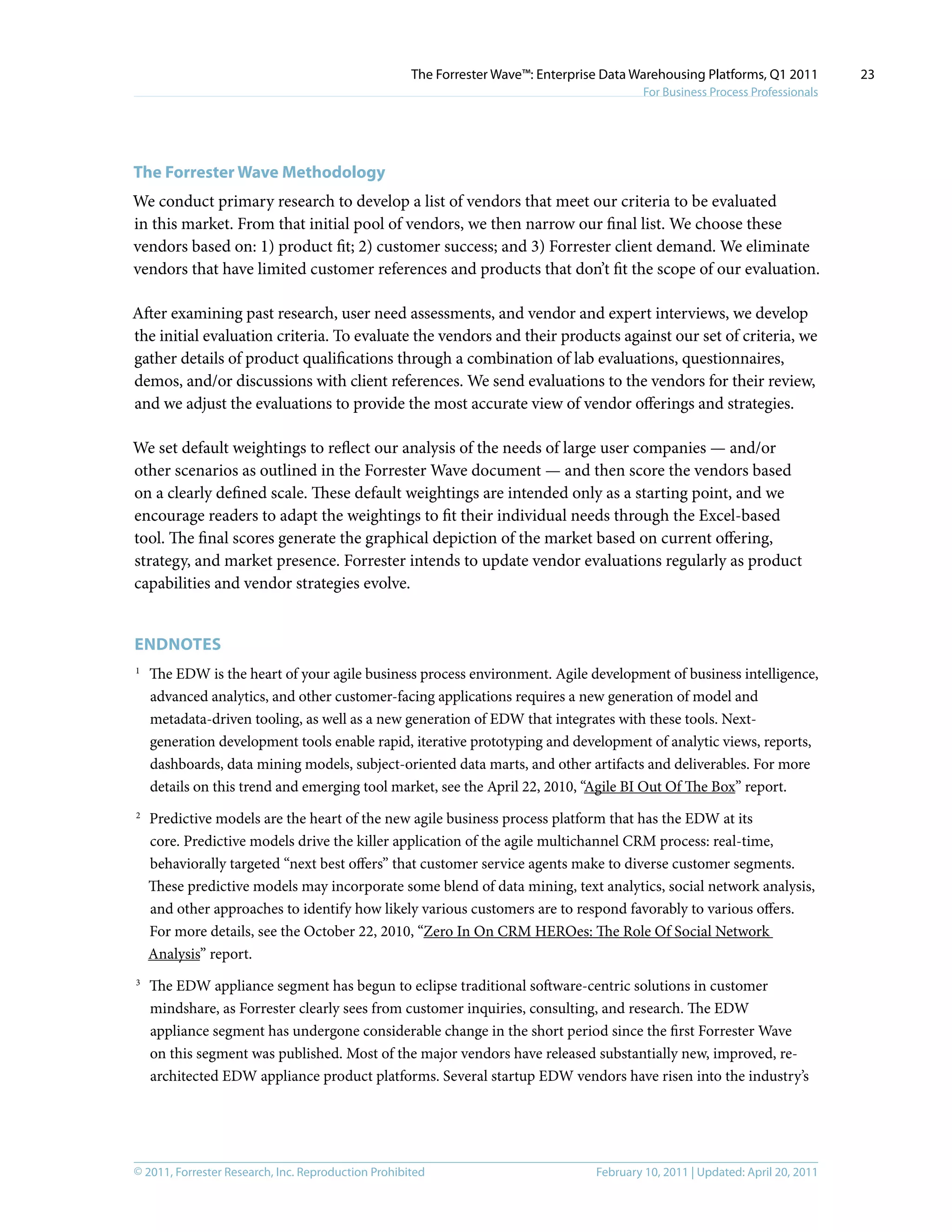 © 2011, Forrester Research, Inc. Reproduction Prohibited February 10, 2011 | Updated: April 20, 2011
The Forrester Wave™: Enterprise Data Warehousing Platforms, Q1 2011
For Business Process Professionals
23
The Forrester Wave Methodology
We conduct primary research to develop a list of vendors that meet our criteria to be evaluated
in this market. From that initial pool of vendors, we then narrow our final list. We choose these
vendors based on: 1) product fit; 2) customer success; and 3) Forrester client demand. We eliminate
vendors that have limited customer references and products that don’t fit the scope of our evaluation.
After examining past research, user need assessments, and vendor and expert interviews, we develop
the initial evaluation criteria. To evaluate the vendors and their products against our set of criteria, we
gather details of product qualifications through a combination of lab evaluations, questionnaires,
demos, and/or discussions with client references. We send evaluations to the vendors for their review,
and we adjust the evaluations to provide the most accurate view of vendor offerings and strategies.
We set default weightings to reflect our analysis of the needs of large user companies — and/or
other scenarios as outlined in the Forrester Wave document — and then score the vendors based
on a clearly defined scale. These default weightings are intended only as a starting point, and we
encourage readers to adapt the weightings to fit their individual needs through the Excel-based
tool. The final scores generate the graphical depiction of the market based on current offering,
strategy, and market presence. Forrester intends to update vendor evaluations regularly as product
capabilities and vendor strategies evolve.
Endnotes
1	
The EDW is the heart of your agile business process environment. Agile development of business intelligence,
advanced analytics, and other customer-facing applications requires a new generation of model and
metadata-driven tooling, as well as a new generation of EDW that integrates with these tools. Next-
generation development tools enable rapid, iterative prototyping and development of analytic views, reports,
dashboards, data mining models, subject-oriented data marts, and other artifacts and deliverables. For more
details on this trend and emerging tool market, see the April 22, 2010, “Agile BI Out Of The Box” report.
2	
Predictive models are the heart of the new agile business process platform that has the EDW at its
core. Predictive models drive the killer application of the agile multichannel CRM process: real-time,
behaviorally targeted “next best offers” that customer service agents make to diverse customer segments.
These predictive models may incorporate some blend of data mining, text analytics, social network analysis,
and other approaches to identify how likely various customers are to respond favorably to various offers.
For more details, see the October 22, 2010, “Zero In On CRM HEROes: The Role Of Social Network
Analysis” report.
3	
The EDW appliance segment has begun to eclipse traditional software-centric solutions in customer
mindshare, as Forrester clearly sees from customer inquiries, consulting, and research. The EDW
appliance segment has undergone considerable change in the short period since the first Forrester Wave
on this segment was published. Most of the major vendors have released substantially new, improved, re-
architected EDW appliance product platforms. Several startup EDW vendors have risen into the industry’s
 