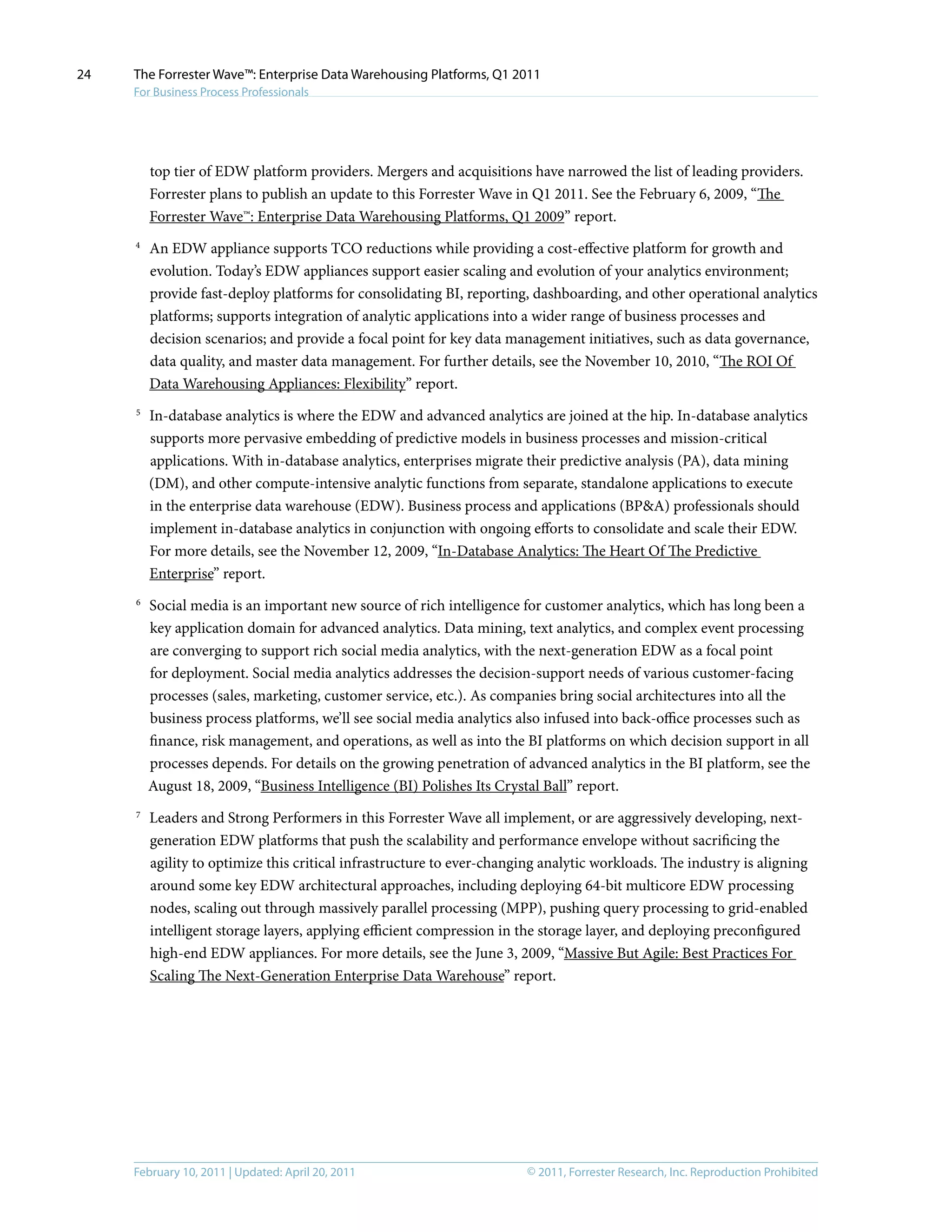 © 2011, Forrester Research, Inc. Reproduction ProhibitedFebruary 10, 2011 | Updated: April 20, 2011
The Forrester Wave™: Enterprise Data Warehousing Platforms, Q1 2011
For Business Process Professionals
24
top tier of EDW platform providers. Mergers and acquisitions have narrowed the list of leading providers.
Forrester plans to publish an update to this Forrester Wave in Q1 2011. See the February 6, 2009, “The
Forrester Wave™: Enterprise Data Warehousing Platforms, Q1 2009” report.
4	
An EDW appliance supports TCO reductions while providing a cost-effective platform for growth and
evolution. Today’s EDW appliances support easier scaling and evolution of your analytics environment;
provide fast-deploy platforms for consolidating BI, reporting, dashboarding, and other operational analytics
platforms; supports integration of analytic applications into a wider range of business processes and
decision scenarios; and provide a focal point for key data management initiatives, such as data governance,
data quality, and master data management. For further details, see the November 10, 2010, “The ROI Of
Data Warehousing Appliances: Flexibility” report.
5	
In-database analytics is where the EDW and advanced analytics are joined at the hip. In-database analytics
supports more pervasive embedding of predictive models in business processes and mission-critical
applications. With in-database analytics, enterprises migrate their predictive analysis (PA), data mining
(DM), and other compute-intensive analytic functions from separate, standalone applications to execute
in the enterprise data warehouse (EDW). Business process and applications (BP&A) professionals should
implement in-database analytics in conjunction with ongoing efforts to consolidate and scale their EDW.
For more details, see the November 12, 2009, “In-Database Analytics: The Heart Of The Predictive
Enterprise” report.
6	
Social media is an important new source of rich intelligence for customer analytics, which has long been a
key application domain for advanced analytics. Data mining, text analytics, and complex event processing
are converging to support rich social media analytics, with the next-generation EDW as a focal point
for deployment. Social media analytics addresses the decision-support needs of various customer-facing
processes (sales, marketing, customer service, etc.). As companies bring social architectures into all the
business process platforms, we’ll see social media analytics also infused into back-office processes such as
finance, risk management, and operations, as well as into the BI platforms on which decision support in all
processes depends. For details on the growing penetration of advanced analytics in the BI platform, see the
August 18, 2009, “Business Intelligence (BI) Polishes Its Crystal Ball” report.
7	
Leaders and Strong Performers in this Forrester Wave all implement, or are aggressively developing, next-
generation EDW platforms that push the scalability and performance envelope without sacrificing the
agility to optimize this critical infrastructure to ever-changing analytic workloads. The industry is aligning
around some key EDW architectural approaches, including deploying 64-bit multicore EDW processing
nodes, scaling out through massively parallel processing (MPP), pushing query processing to grid-enabled
intelligent storage layers, applying efficient compression in the storage layer, and deploying preconfigured
high-end EDW appliances. For more details, see the June 3, 2009, “Massive But Agile: Best Practices For
Scaling The Next-Generation Enterprise Data Warehouse” report.
 