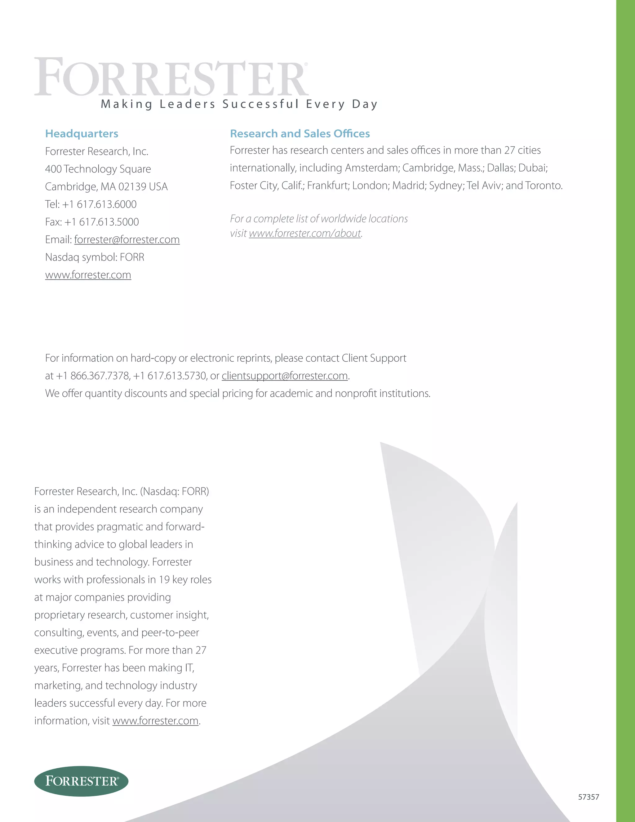 Forrester Research, Inc. (Nasdaq: FORR)
is an independent research company
that provides pragmatic and forward-
thinking advice to global leaders in
business and technology. Forrester
works with professionals in 19 key roles
at major companies providing
proprietary research, customer insight,
consulting, events, and peer-to-peer
executive programs. For more than 27
years, Forrester has been making IT,
marketing, and technology industry
leaders successful every day. For more
information, visit www.forrester.com.
Headquarters
Forrester Research, Inc.
400 Technology Square
Cambridge, MA 02139 USA
Tel: +1 617.613.6000
Fax: +1 617.613.5000
Email: forrester@forrester.com
Nasdaq symbol: FORR
www.forrester.com
M a k i n g L e a d e r s S u c c e s s f u l E v e r y D a y
57357
For information on hard-copy or electronic reprints, please contact Client Support
at +1 866.367.7378, +1 617.613.5730, or clientsupport@forrester.com.
We offer quantity discounts and special pricing for academic and nonprofit institutions.
For a complete list of worldwide locations
visit www.forrester.com/about.
Research and Sales Offices
Forrester has research centers and sales offices in more than 27 cities
internationally, including Amsterdam; Cambridge, Mass.; Dallas; Dubai;
Foster City, Calif.; Frankfurt; London; Madrid; Sydney; Tel Aviv; and Toronto.
 