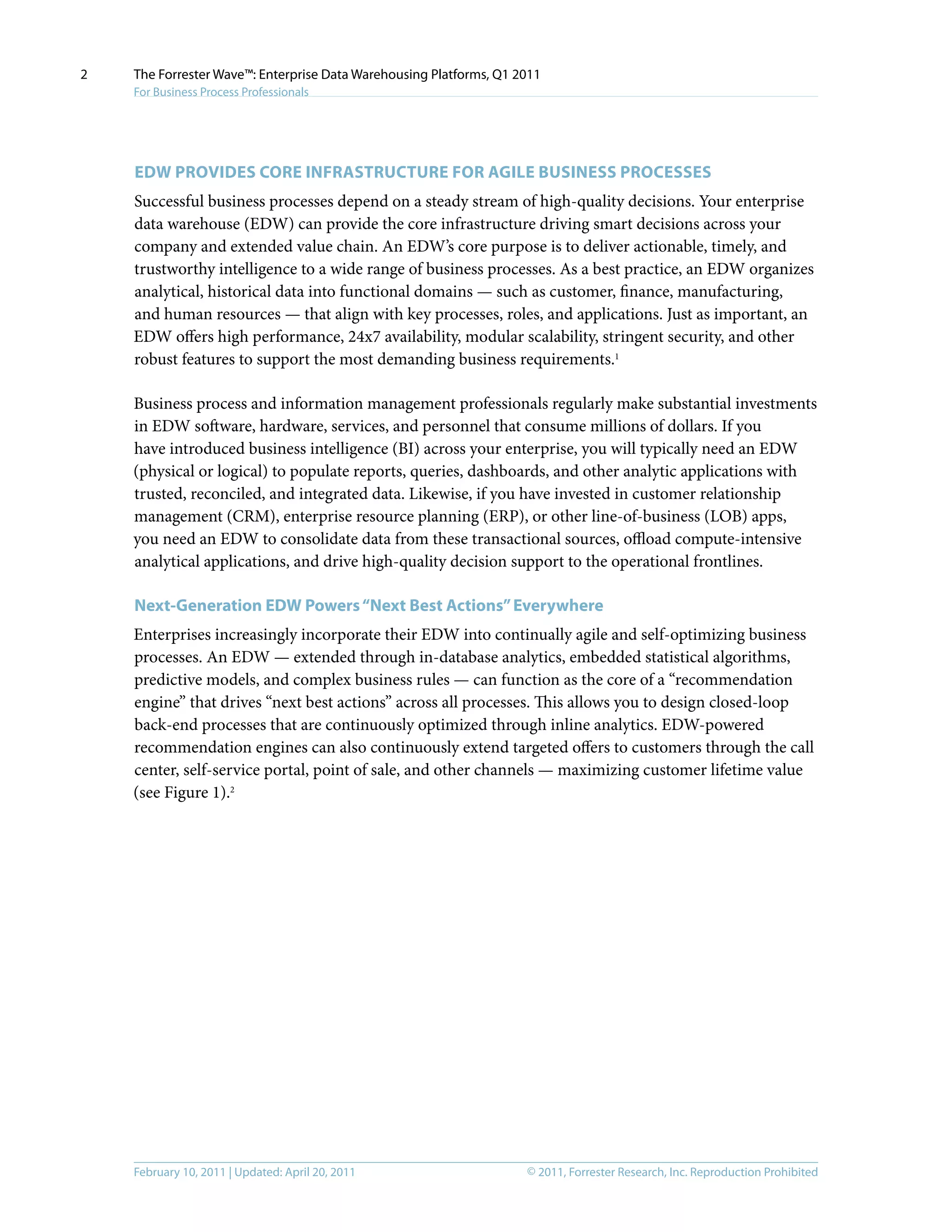 © 2011, Forrester Research, Inc. Reproduction ProhibitedFebruary 10, 2011 | Updated: April 20, 2011
The Forrester Wave™: Enterprise Data Warehousing Platforms, Q1 2011
For Business Process Professionals
2
EDW Provides Core Infrastructure for agile business processes
Successful business processes depend on a steady stream of high-quality decisions. Your enterprise
data warehouse (EDW) can provide the core infrastructure driving smart decisions across your
company and extended value chain. An EDW’s core purpose is to deliver actionable, timely, and
trustworthy intelligence to a wide range of business processes. As a best practice, an EDW organizes
analytical, historical data into functional domains — such as customer, finance, manufacturing,
and human resources — that align with key processes, roles, and applications. Just as important, an
EDW offers high performance, 24x7 availability, modular scalability, stringent security, and other
robust features to support the most demanding business requirements.1
Business process and information management professionals regularly make substantial investments
in EDW software, hardware, services, and personnel that consume millions of dollars. If you
have introduced business intelligence (BI) across your enterprise, you will typically need an EDW
(physical or logical) to populate reports, queries, dashboards, and other analytic applications with
trusted, reconciled, and integrated data. Likewise, if you have invested in customer relationship
management (CRM), enterprise resource planning (ERP), or other line-of-business (LOB) apps,
you need an EDW to consolidate data from these transactional sources, offload compute-intensive
analytical applications, and drive high-quality decision support to the operational frontlines.
Next-Generation EDW Powers“Next Best Actions”Everywhere
Enterprises increasingly incorporate their EDW into continually agile and self-optimizing business
processes. An EDW — extended through in-database analytics, embedded statistical algorithms,
predictive models, and complex business rules — can function as the core of a “recommendation
engine” that drives “next best actions” across all processes. This allows you to design closed-loop
back-end processes that are continuously optimized through inline analytics. EDW-powered
recommendation engines can also continuously extend targeted offers to customers through the call
center, self-service portal, point of sale, and other channels — maximizing customer lifetime value
(see Figure 1).2
 