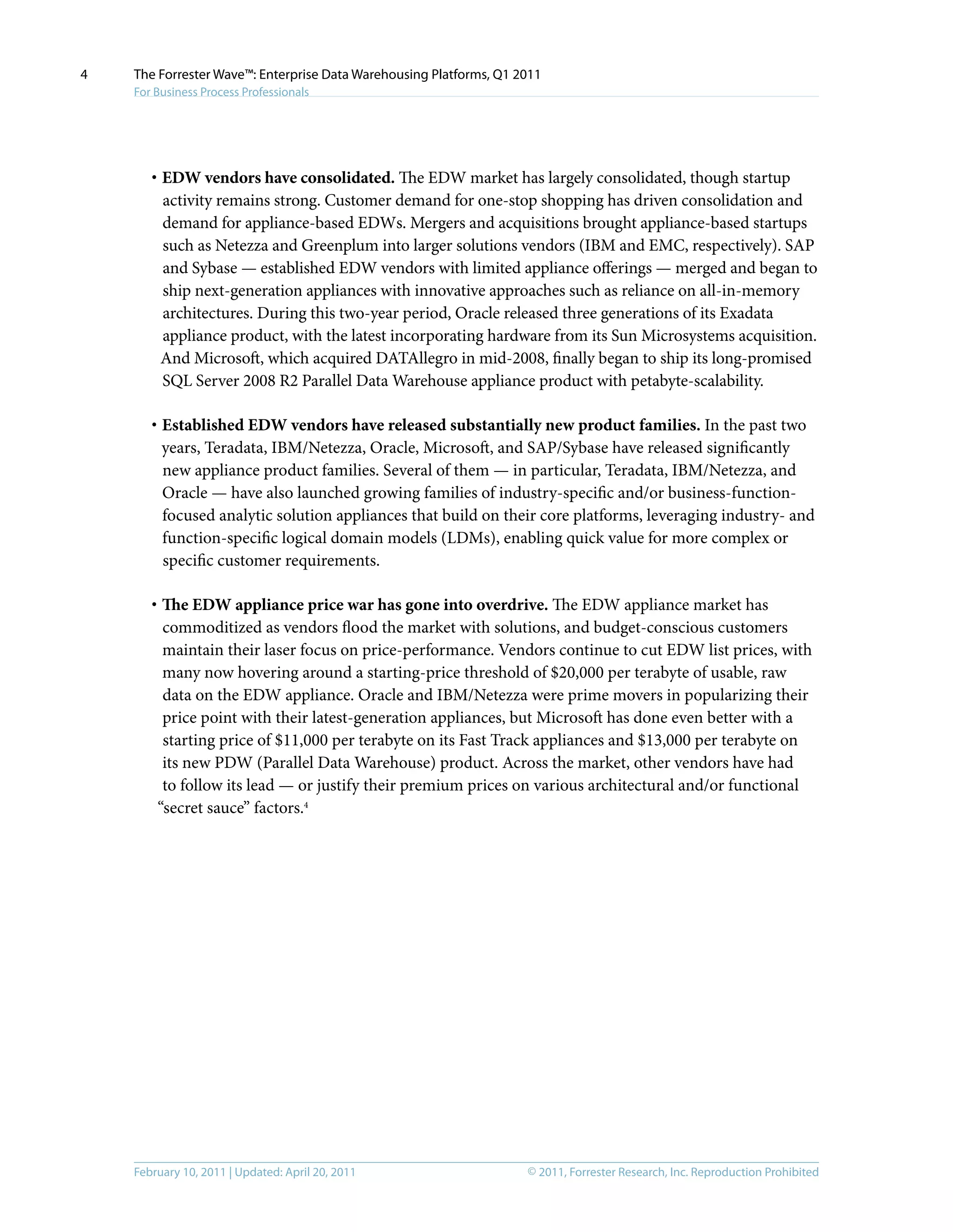© 2011, Forrester Research, Inc. Reproduction ProhibitedFebruary 10, 2011 | Updated: April 20, 2011
The Forrester Wave™: Enterprise Data Warehousing Platforms, Q1 2011
For Business Process Professionals
4
·	EDW vendors have consolidated. The EDW market has largely consolidated, though startup
activity remains strong. Customer demand for one-stop shopping has driven consolidation and
demand for appliance-based EDWs. Mergers and acquisitions brought appliance-based startups
such as Netezza and Greenplum into larger solutions vendors (IBM and EMC, respectively). SAP
and Sybase — established EDW vendors with limited appliance offerings — merged and began to
ship next-generation appliances with innovative approaches such as reliance on all-in-memory
architectures. During this two-year period, Oracle released three generations of its Exadata
appliance product, with the latest incorporating hardware from its Sun Microsystems acquisition.
And Microsoft, which acquired DATAllegro in mid-2008, finally began to ship its long-promised
SQL Server 2008 R2 Parallel Data Warehouse appliance product with petabyte-scalability.
·	Established EDW vendors have released substantially new product families. In the past two
years, Teradata, IBM/Netezza, Oracle, Microsoft, and SAP/Sybase have released significantly
new appliance product families. Several of them — in particular, Teradata, IBM/Netezza, and
Oracle — have also launched growing families of industry-specific and/or business-function-
focused analytic solution appliances that build on their core platforms, leveraging industry- and
function-specific logical domain models (LDMs), enabling quick value for more complex or
specific customer requirements.
·	The EDW appliance price war has gone into overdrive. The EDW appliance market has
commoditized as vendors flood the market with solutions, and budget-conscious customers
maintain their laser focus on price-performance. Vendors continue to cut EDW list prices, with
many now hovering around a starting-price threshold of $20,000 per terabyte of usable, raw
data on the EDW appliance. Oracle and IBM/Netezza were prime movers in popularizing their
price point with their latest-generation appliances, but Microsoft has done even better with a
starting price of $11,000 per terabyte on its Fast Track appliances and $13,000 per terabyte on
its new PDW (Parallel Data Warehouse) product. Across the market, other vendors have had
to follow its lead — or justify their premium prices on various architectural and/or functional
“secret sauce” factors.4
 
