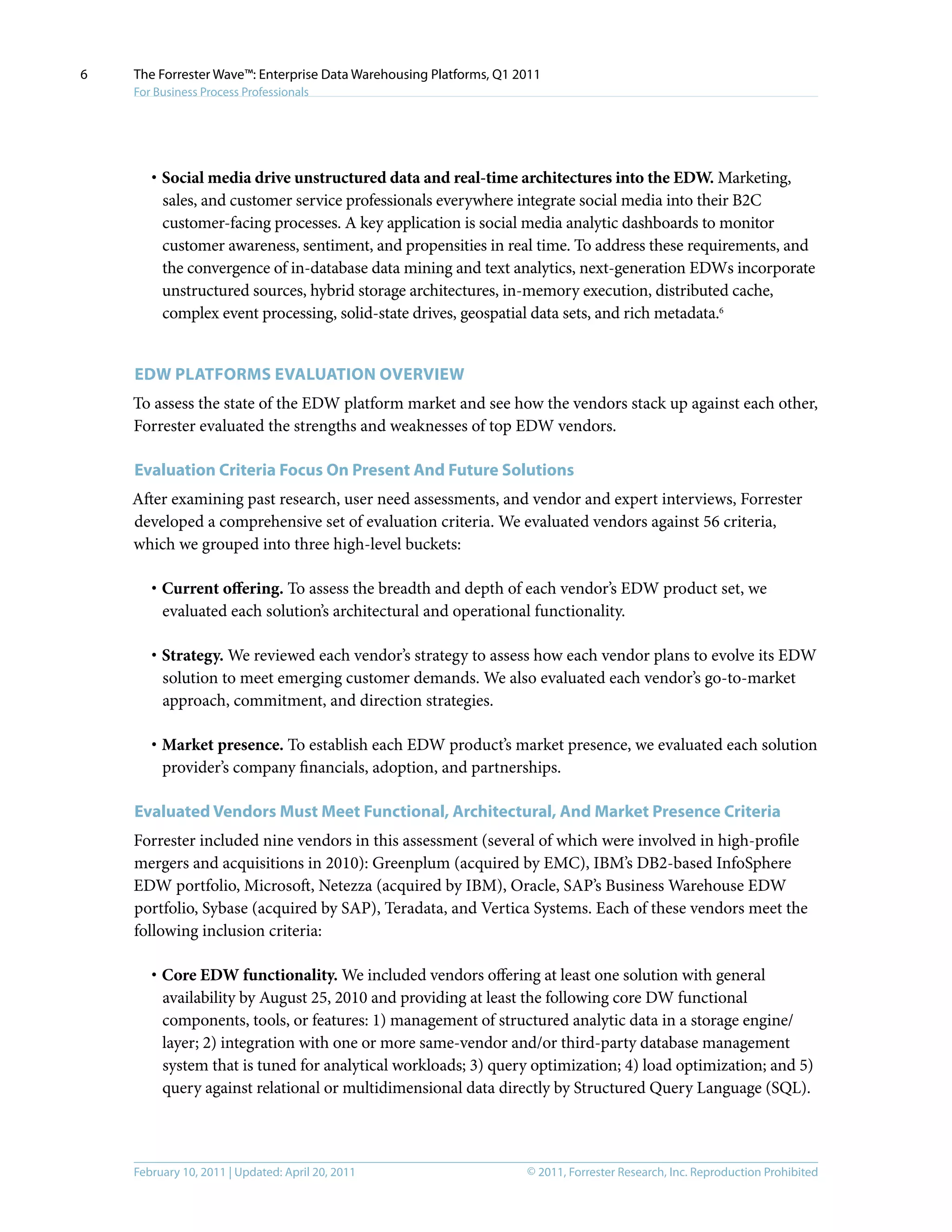 © 2011, Forrester Research, Inc. Reproduction ProhibitedFebruary 10, 2011 | Updated: April 20, 2011
The Forrester Wave™: Enterprise Data Warehousing Platforms, Q1 2011
For Business Process Professionals
6
·	Social media drive unstructured data and real-time architectures into the EDW. Marketing,
sales, and customer service professionals everywhere integrate social media into their B2C
customer-facing processes. A key application is social media analytic dashboards to monitor
customer awareness, sentiment, and propensities in real time. To address these requirements, and
the convergence of in-database data mining and text analytics, next-generation EDWs incorporate
unstructured sources, hybrid storage architectures, in-memory execution, distributed cache,
complex event processing, solid-state drives, geospatial data sets, and rich metadata.6
EDW Platforms Evaluation Overview
To assess the state of the EDW platform market and see how the vendors stack up against each other,
Forrester evaluated the strengths and weaknesses of top EDW vendors.
Evaluation Criteria Focus On Present And Future Solutions
After examining past research, user need assessments, and vendor and expert interviews, Forrester
developed a comprehensive set of evaluation criteria. We evaluated vendors against 56 criteria,
which we grouped into three high-level buckets:
·	Current offering. To assess the breadth and depth of each vendor’s EDW product set, we
evaluated each solution’s architectural and operational functionality.
·	Strategy. We reviewed each vendor’s strategy to assess how each vendor plans to evolve its EDW
solution to meet emerging customer demands. We also evaluated each vendor’s go-to-market
approach, commitment, and direction strategies.
·	Market presence. To establish each EDW product’s market presence, we evaluated each solution
provider’s company financials, adoption, and partnerships.
Evaluated Vendors Must Meet Functional, Architectural, And Market Presence Criteria
Forrester included nine vendors in this assessment (several of which were involved in high-profile
mergers and acquisitions in 2010): Greenplum (acquired by EMC), IBM’s DB2-based InfoSphere
EDW portfolio, Microsoft, Netezza (acquired by IBM), Oracle, SAP’s Business Warehouse EDW
portfolio, Sybase (acquired by SAP), Teradata, and Vertica Systems. Each of these vendors meet the
following inclusion criteria:
·	Core EDW functionality. We included vendors offering at least one solution with general
availability by August 25, 2010 and providing at least the following core DW functional
components, tools, or features: 1) management of structured analytic data in a storage engine/
layer; 2) integration with one or more same-vendor and/or third-party database management
system that is tuned for analytical workloads; 3) query optimization; 4) load optimization; and 5)
query against relational or multidimensional data directly by Structured Query Language (SQL).
 