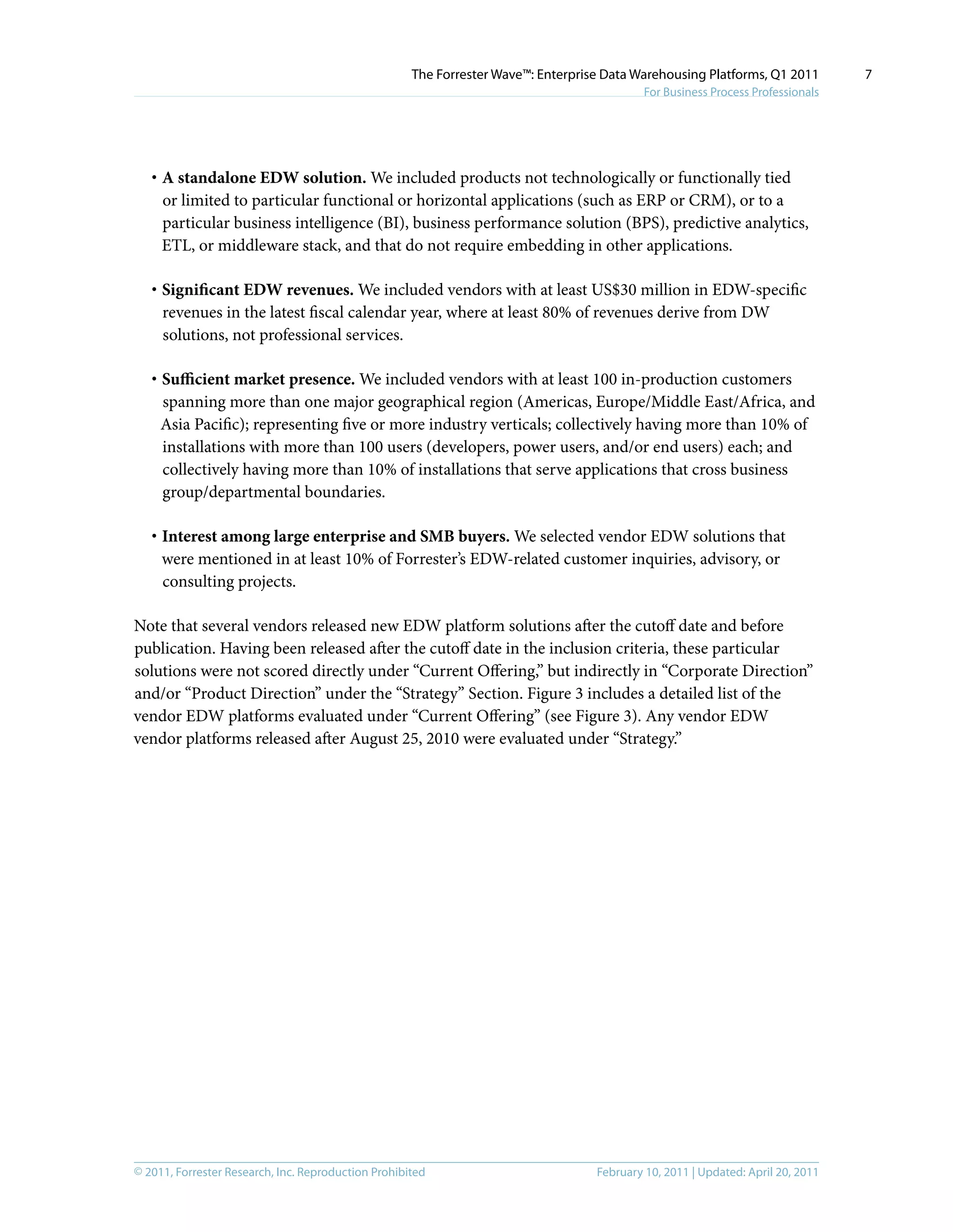 © 2011, Forrester Research, Inc. Reproduction Prohibited February 10, 2011 | Updated: April 20, 2011
The Forrester Wave™: Enterprise Data Warehousing Platforms, Q1 2011
For Business Process Professionals
7
·	A standalone EDW solution. We included products not technologically or functionally tied
or limited to particular functional or horizontal applications (such as ERP or CRM), or to a
particular business intelligence (BI), business performance solution (BPS), predictive analytics,
ETL, or middleware stack, and that do not require embedding in other applications.
·	Significant EDW revenues. We included vendors with at least US$30 million in EDW-specific
revenues in the latest fiscal calendar year, where at least 80% of revenues derive from DW
solutions, not professional services.
·	Sufficient market presence. We included vendors with at least 100 in-production customers
spanning more than one major geographical region (Americas, Europe/Middle East/Africa, and
Asia Pacific); representing five or more industry verticals; collectively having more than 10% of
installations with more than 100 users (developers, power users, and/or end users) each; and
collectively having more than 10% of installations that serve applications that cross business
group/departmental boundaries.
·	Interest among large enterprise and SMB buyers. We selected vendor EDW solutions that
were mentioned in at least 10% of Forrester’s EDW-related customer inquiries, advisory, or
consulting projects.
Note that several vendors released new EDW platform solutions after the cutoff date and before
publication. Having been released after the cutoff date in the inclusion criteria, these particular
solutions were not scored directly under “Current Offering,” but indirectly in “Corporate Direction”
and/or “Product Direction” under the “Strategy” Section. Figure 3 includes a detailed list of the
vendor EDW platforms evaluated under “Current Offering” (see Figure 3). Any vendor EDW
vendor platforms released after August 25, 2010 were evaluated under “Strategy.”
 