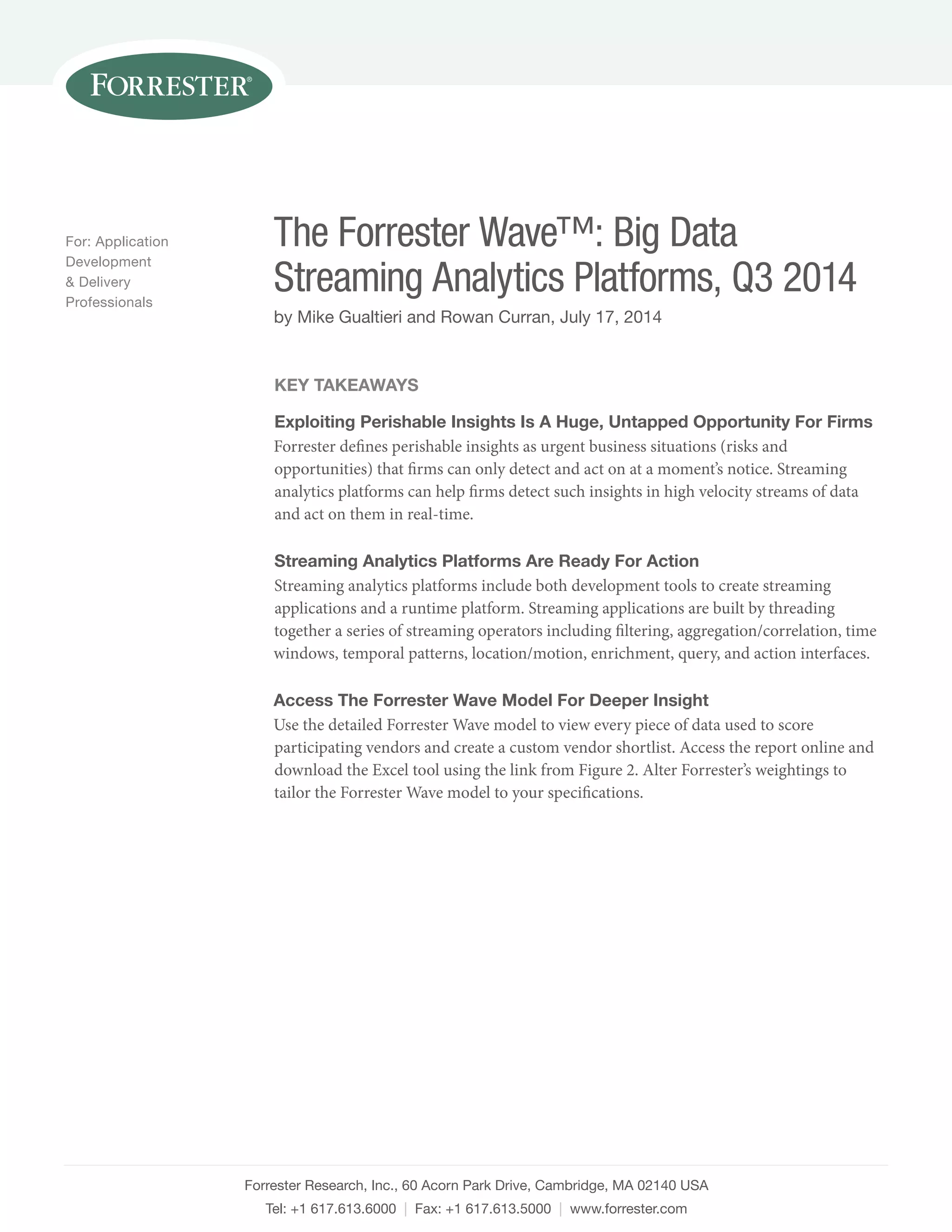 The Forrester Wave™: Big Data 
Streaming Analytics Platforms, Q3 2014 
by Mike Gualtieri and Rowan Curran, July 17, 2014 
Forrester Research, Inc., 60 Acorn Park Drive, Cambridge, MA 02140 USA 
Tel: +1 617.613.6000 | Fax: +1 617.613.5000 | www.forrester.com 
For: Application 
Development 
& Delivery 
Professionals 
Key Takeaways 
Exploiting Perishable Insights Is A Huge, Untapped Opportunity For Firms 
Forrester defines perishable insights as urgent business situations (risks and 
opportunities) that firms can only detect and act on at a moment’s notice. Streaming 
analytics platforms can help firms detect such insights in high velocity streams of data 
and act on them in real-time. 
Streaming Analytics Platforms Are Ready For Action 
Streaming analytics platforms include both development tools to create streaming 
applications and a runtime platform. Streaming applications are built by threading 
together a series of streaming operators including filtering, aggregation/correlation, time 
windows, temporal patterns, location/motion, enrichment, query, and action interfaces. 
Access The Forrester Wave Model For Deeper Insight 
Use the detailed Forrester Wave model to view every piece of data used to score 
participating vendors and create a custom vendor shortlist. Access the report online and 
download the Excel tool using the link from Figure 2. Alter Forrester’s weightings to 
tailor the Forrester Wave model to your specifications. 
 