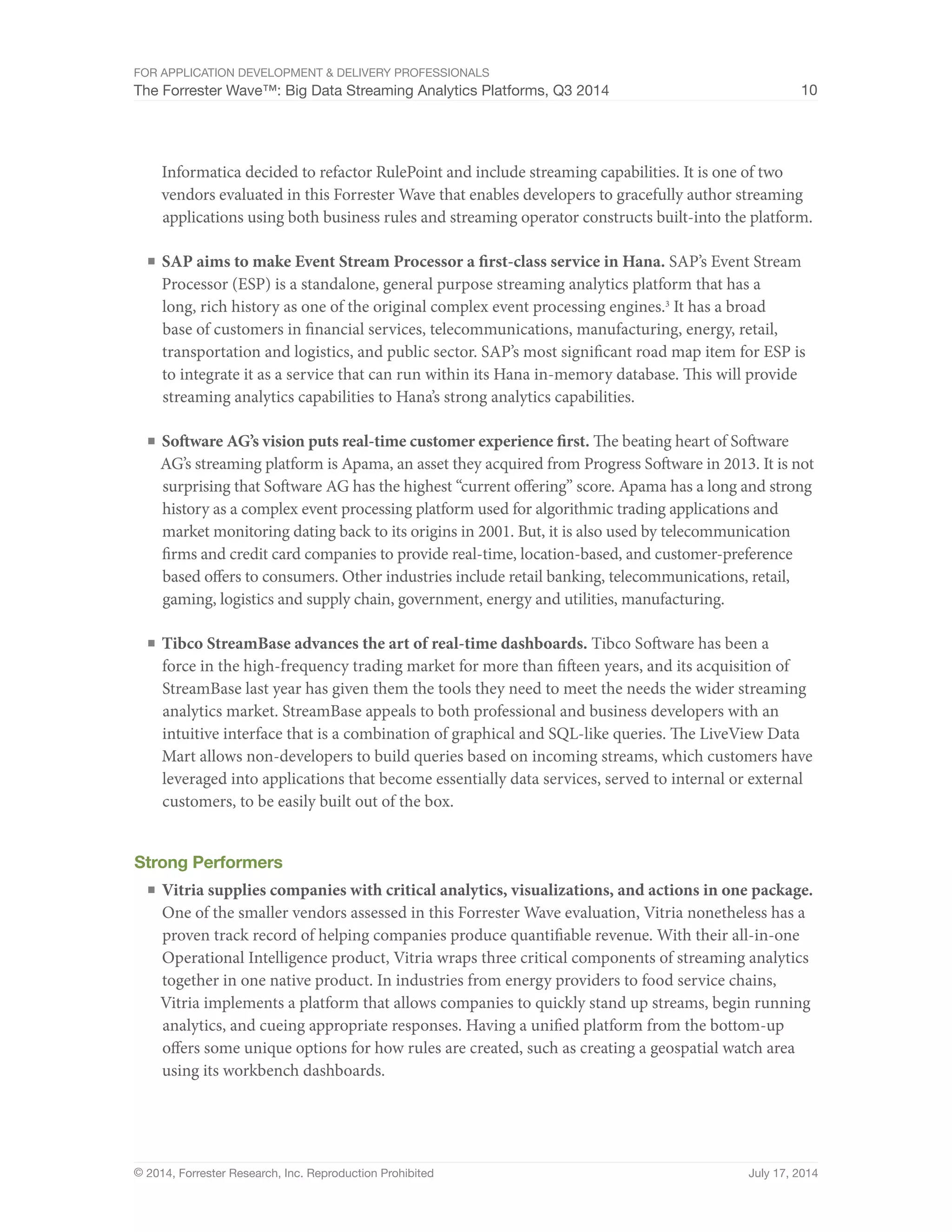 For Application Development  Delivery Professionals 
The Forrester Wave™: Big Data Streaming Analytics Platforms, Q3 2014 10 
Informatica decided to refactor RulePoint and include streaming capabilities. It is one of two 
vendors evaluated in this Forrester Wave that enables developers to gracefully author streaming 
applications using both business rules and streaming operator constructs built-into the platform. 
■ SAP aims to make Event Stream Processor a first-class service in Hana. SAP’s Event Stream 
Processor (ESP) is a standalone, general purpose streaming analytics platform that has a 
long, rich history as one of the original complex event processing engines.3 It has a broad 
base of customers in financial services, telecommunications, manufacturing, energy, retail, 
transportation and logistics, and public sector. SAP’s most significant road map item for ESP is 
to integrate it as a service that can run within its Hana in-memory database. This will provide 
streaming analytics capabilities to Hana’s strong analytics capabilities. 
■ Software AG’s vision puts real-time customer experience first. The beating heart of Software 
AG’s streaming platform is Apama, an asset they acquired from Progress Software in 2013. It is not 
surprising that Software AG has the highest “current offering” score. Apama has a long and strong 
history as a complex event processing platform used for algorithmic trading applications and 
market monitoring dating back to its origins in 2001. But, it is also used by telecommunication 
firms and credit card companies to provide real-time, location-based, and customer-preference 
based offers to consumers. Other industries include retail banking, telecommunications, retail, 
gaming, logistics and supply chain, government, energy and utilities, manufacturing. 
■ Tibco StreamBase advances the art of real-time dashboards. Tibco Software has been a 
force in the high-frequency trading market for more than fifteen years, and its acquisition of 
StreamBase last year has given them the tools they need to meet the needs the wider streaming 
analytics market. StreamBase appeals to both professional and business developers with an 
intuitive interface that is a combination of graphical and SQL-like queries. The LiveView Data 
Mart allows non-developers to build queries based on incoming streams, which customers have 
leveraged into applications that become essentially data services, served to internal or external 
customers, to be easily built out of the box. 
Strong Performers 
■ Vitria supplies companies with critical analytics, visualizations, and actions in one package. 
One of the smaller vendors assessed in this Forrester Wave evaluation, Vitria nonetheless has a 
proven track record of helping companies produce quantifiable revenue. With their all-in-one 
Operational Intelligence product, Vitria wraps three critical components of streaming analytics 
together in one native product. In industries from energy providers to food service chains, 
Vitria implements a platform that allows companies to quickly stand up streams, begin running 
analytics, and cueing appropriate responses. Having a unified platform from the bottom-up 
offers some unique options for how rules are created, such as creating a geospatial watch area 
using its workbench dashboards. 
© 2014, Forrester Research, Inc. Reproduction Prohibited July 17, 2014 
 