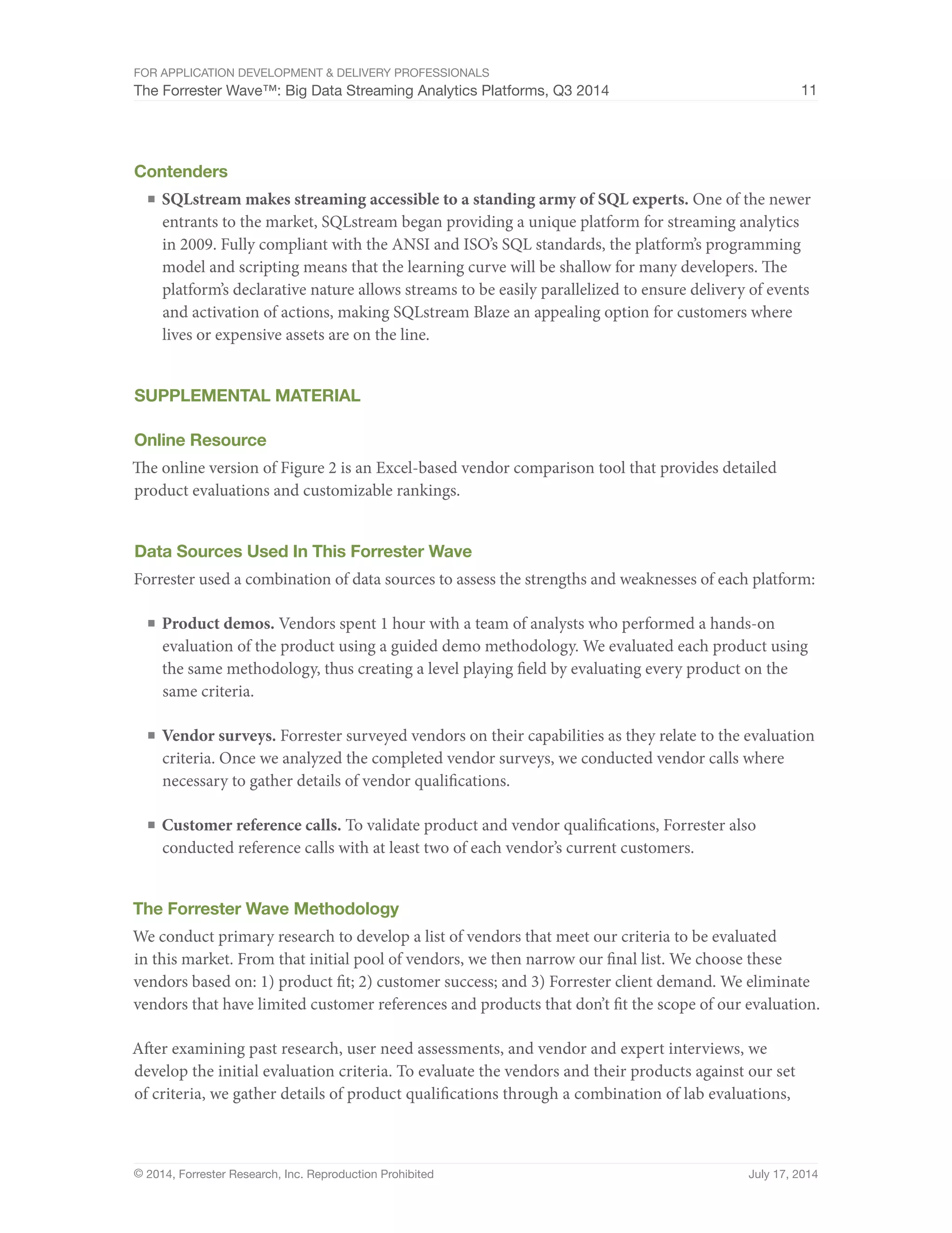 For Application Development  Delivery Professionals 
The Forrester Wave™: Big Data Streaming Analytics Platforms, Q3 2014 11 
Contenders 
■ SQLstream makes streaming accessible to a standing army of SQL experts. One of the newer 
entrants to the market, SQLstream began providing a unique platform for streaming analytics 
in 2009. Fully compliant with the ANSI and ISO’s SQL standards, the platform’s programming 
model and scripting means that the learning curve will be shallow for many developers. The 
platform’s declarative nature allows streams to be easily parallelized to ensure delivery of events 
and activation of actions, making SQLstream Blaze an appealing option for customers where 
lives or expensive assets are on the line. 
Supplemental Material 
Online Resource 
The online version of Figure 2 is an Excel-based vendor comparison tool that provides detailed 
product evaluations and customizable rankings. 
Data Sources Used In This Forrester Wave 
Forrester used a combination of data sources to assess the strengths and weaknesses of each platform: 
■ Product demos. Vendors spent 1 hour with a team of analysts who performed a hands-on 
evaluation of the product using a guided demo methodology. We evaluated each product using 
the same methodology, thus creating a level playing field by evaluating every product on the 
same criteria. 
■ Vendor surveys. Forrester surveyed vendors on their capabilities as they relate to the evaluation 
criteria. Once we analyzed the completed vendor surveys, we conducted vendor calls where 
necessary to gather details of vendor qualifications. 
■ Customer reference calls. To validate product and vendor qualifications, Forrester also 
conducted reference calls with at least two of each vendor’s current customers. 
The Forrester Wave Methodology 
We conduct primary research to develop a list of vendors that meet our criteria to be evaluated 
in this market. From that initial pool of vendors, we then narrow our final list. We choose these 
vendors based on: 1) product fit; 2) customer success; and 3) Forrester client demand. We eliminate 
vendors that have limited customer references and products that don’t fit the scope of our evaluation. 
After examining past research, user need assessments, and vendor and expert interviews, we 
develop the initial evaluation criteria. To evaluate the vendors and their products against our set 
of criteria, we gather details of product qualifications through a combination of lab evaluations, 
© 2014, Forrester Research, Inc. Reproduction Prohibited July 17, 2014 
 