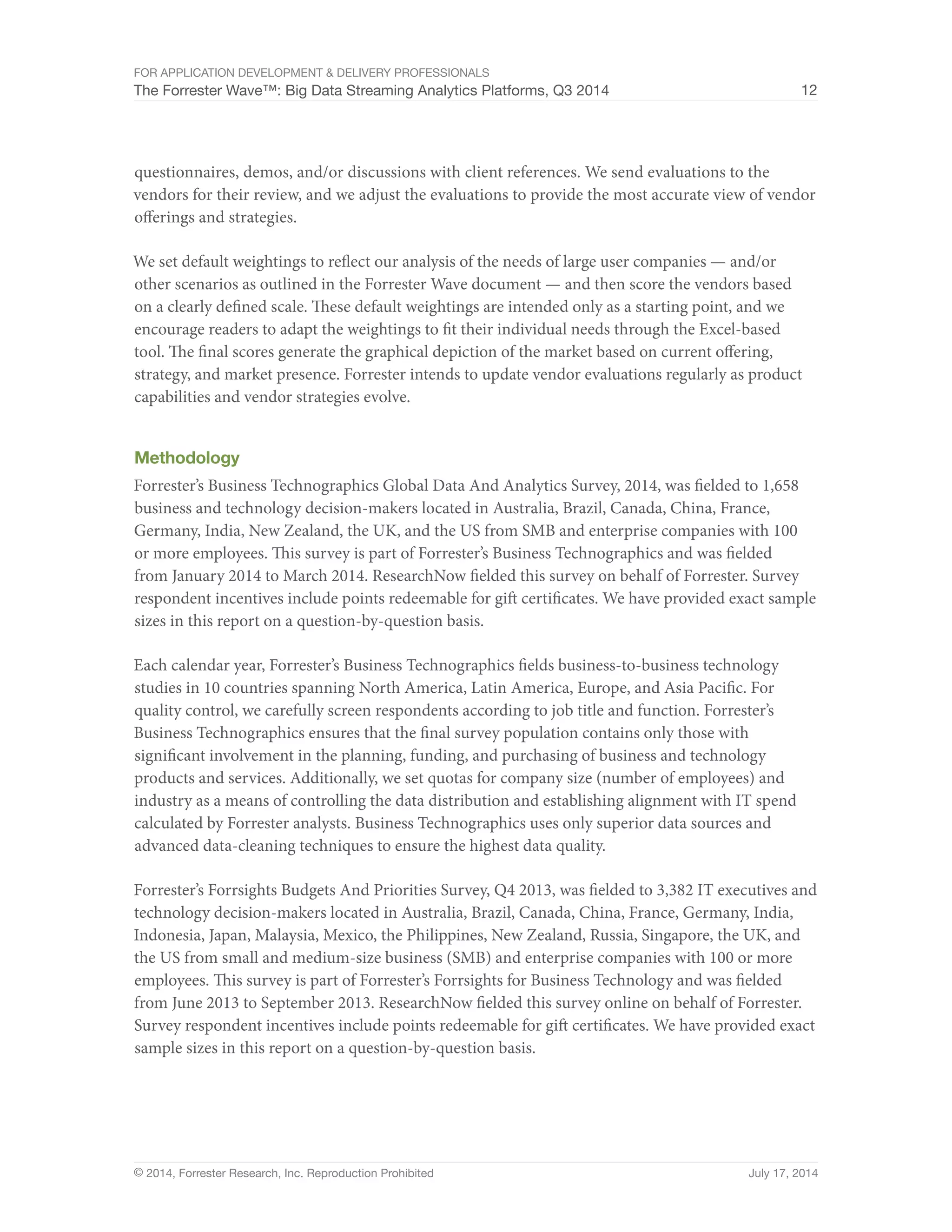 For Application Development  Delivery Professionals 
The Forrester Wave™: Big Data Streaming Analytics Platforms, Q3 2014 12 
questionnaires, demos, and/or discussions with client references. We send evaluations to the 
vendors for their review, and we adjust the evaluations to provide the most accurate view of vendor 
offerings and strategies. 
We set default weightings to reflect our analysis of the needs of large user companies — and/or 
other scenarios as outlined in the Forrester Wave document — and then score the vendors based 
on a clearly defined scale. These default weightings are intended only as a starting point, and we 
encourage readers to adapt the weightings to fit their individual needs through the Excel-based 
tool. The final scores generate the graphical depiction of the market based on current offering, 
strategy, and market presence. Forrester intends to update vendor evaluations regularly as product 
capabilities and vendor strategies evolve. 
Methodology 
Forrester’s Business Technographics Global Data And Analytics Survey, 2014, was fielded to 1,658 
business and technology decision-makers located in Australia, Brazil, Canada, China, France, 
Germany, India, New Zealand, the UK, and the US from SMB and enterprise companies with 100 
or more employees. This survey is part of Forrester’s Business Technographics and was fielded 
from January 2014 to March 2014. ResearchNow fielded this survey on behalf of Forrester. Survey 
respondent incentives include points redeemable for gift certificates. We have provided exact sample 
sizes in this report on a question-by-question basis. 
Each calendar year, Forrester’s Business Technographics fields business-to-business technology 
studies in 10 countries spanning North America, Latin America, Europe, and Asia Pacific. For 
quality control, we carefully screen respondents according to job title and function. Forrester’s 
Business Technographics ensures that the final survey population contains only those with 
significant involvement in the planning, funding, and purchasing of business and technology 
products and services. Additionally, we set quotas for company size (number of employees) and 
industry as a means of controlling the data distribution and establishing alignment with IT spend 
calculated by Forrester analysts. Business Technographics uses only superior data sources and 
advanced data-cleaning techniques to ensure the highest data quality. 
Forrester’s Forrsights Budgets And Priorities Survey, Q4 2013, was fielded to 3,382 IT executives and 
technology decision-makers located in Australia, Brazil, Canada, China, France, Germany, India, 
Indonesia, Japan, Malaysia, Mexico, the Philippines, New Zealand, Russia, Singapore, the UK, and 
the US from small and medium-size business (SMB) and enterprise companies with 100 or more 
employees. This survey is part of Forrester’s Forrsights for Business Technology and was fielded 
from June 2013 to September 2013. ResearchNow fielded this survey online on behalf of Forrester. 
Survey respondent incentives include points redeemable for gift certificates. We have provided exact 
sample sizes in this report on a question-by-question basis. 
© 2014, Forrester Research, Inc. Reproduction Prohibited July 17, 2014 
 