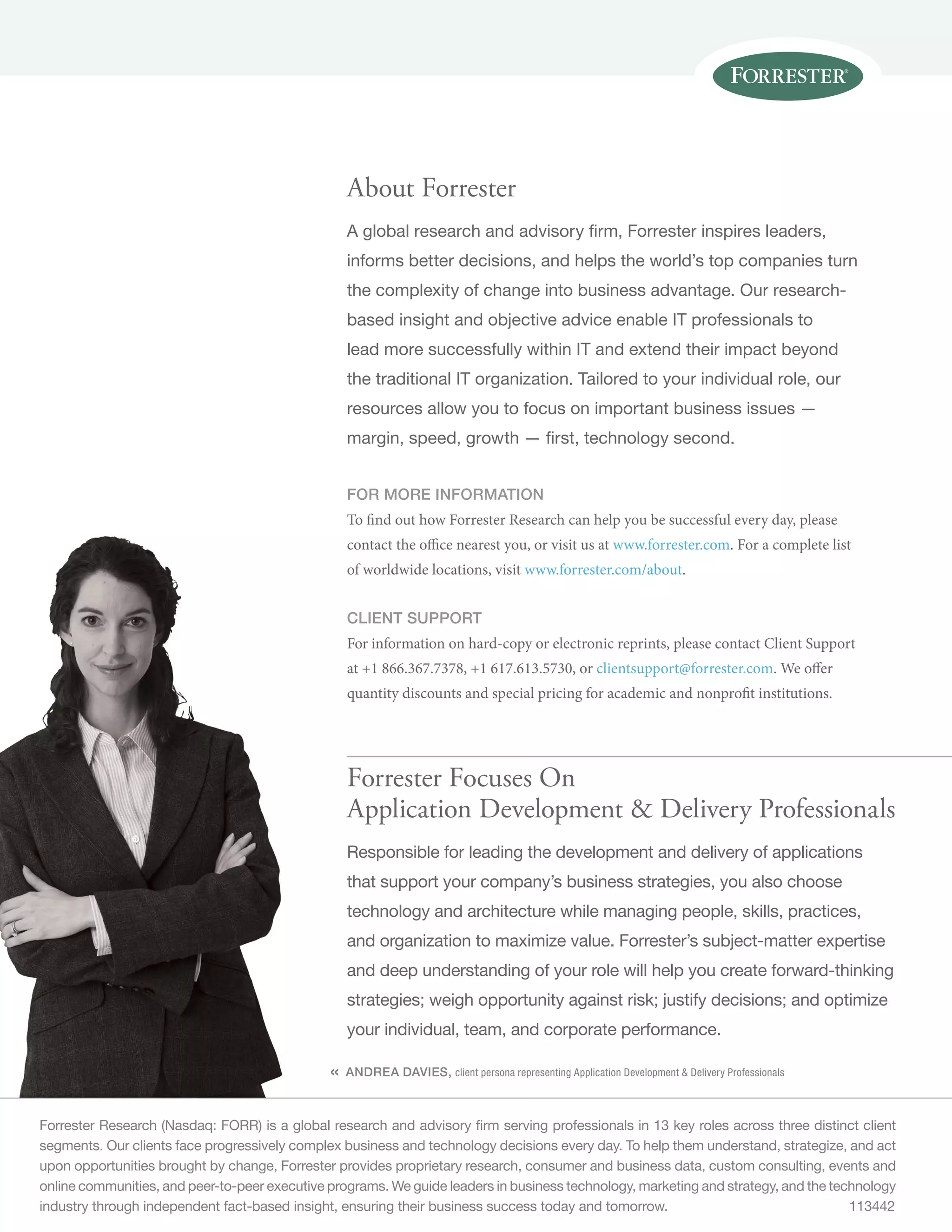 « 
About Forrester 
A global research and advisory firm, Forrester inspires leaders, 
informs better decisions, and helps the world’s top companies turn 
the complexity of change into business advantage. Our research-based 
insight and objective advice enable IT professionals to 
lead more successfully within IT and extend their impact beyond 
the traditional IT organization. Tailored to your individual role, our 
resources allow you to focus on important business issues — 
margin, speed, growth — first, technology second. 
for more information 
To find out how Forrester Research can help you be successful every day, please 
contact the office nearest you, or visit us at www.forrester.com. For a complete list 
of worldwide locations, visit www.forrester.com/about. 
Client support 
For information on hard-copy or electronic reprints, please contact Client Support 
at +1 866.367.7378, +1 617.613.5730, or clientsupport@forrester.com. We offer 
quantity discounts and special pricing for academic and nonprofit institutions. 
Forrester Focuses On 
Application Development  Delivery Professionals 
Responsible for leading the development and delivery of applications 
that support your company’s business strategies, you also choose 
technology and architecture while managing people, skills, practices, 
and organization to maximize value. Forrester’s subject-matter expertise 
and deep understanding of your role will help you create forward-thinking 
strategies; weigh opportunity against risk; justify decisions; and optimize 
your individual, team, and corporate performance. 
Andrea Davies, client persona representing Application Development  Delivery Professionals 
Forrester Research (Nasdaq: FORR) is a global research and advisory firm serving professionals in 13 key roles across three distinct client 
segments. Our clients face progressively complex business and technology decisions every day. To help them understand, strategize, and act 
upon opportunities brought by change, Forrester provides proprietary research, consumer and business data, custom consulting, events and 
online communities, and peer-to-peer executive programs. We guide leaders in business technology, marketing and strategy, and the technology 
industry through independent fact-based insight, ensuring their business success today and tomorrow. 113442 
