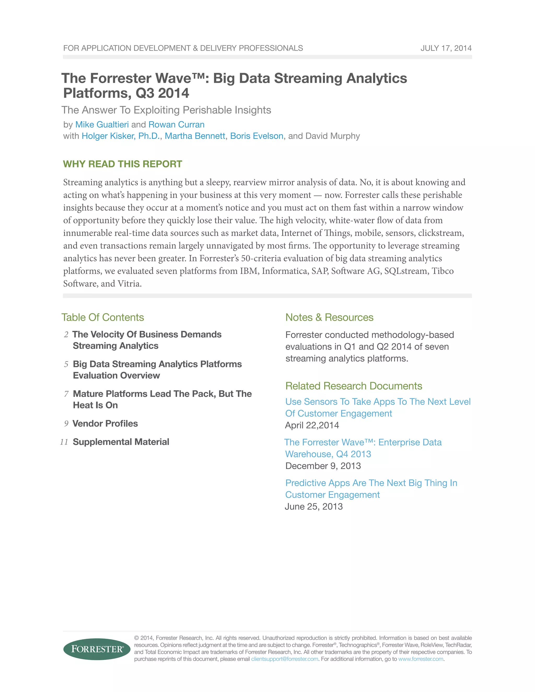 For Application Development & Delivery Professionals 
The Forrester Wave™: Big Data Streaming Analytics 
Platforms, Q3 2014 
The Answer To Exploiting Perishable Insights 
by Mike Gualtieri and Rowan Curran 
with Holger Kisker, Ph.D., Martha Bennett, Boris Evelson, and David Murphy 
Why Read This Report 
Streaming analytics is anything but a sleepy, rearview mirror analysis of data. No, it is about knowing and 
acting on what’s happening in your business at this very moment — now. Forrester calls these perishable 
insights because they occur at a moment’s notice and you must act on them fast within a narrow window 
of opportunity before they quickly lose their value. The high velocity, white-water flow of data from 
innumerable real-time data sources such as market data, Internet of Things, mobile, sensors, clickstream, 
and even transactions remain largely unnavigated by most firms. The opportunity to leverage streaming 
analytics has never been greater. In Forrester’s 50-criteria evaluation of big data streaming analytics 
platforms, we evaluated seven platforms from IBM, Informatica, SAP, Software AG, SQLstream, Tibco 
Software, and Vitria. 
Table Of Contents 
The Velocity Of Business Demands 
Streaming Analytics 
Big Data Streaming Analytics Platforms 
Evaluation Overview 
Mature Platforms Lead The Pack, But The 
Heat Is On 
Vendor Profiles 
Supplemental Material 
Notes & Resources 
Forrester conducted methodology-based 
evaluations in Q1 and Q2 2014 of seven 
streaming analytics platforms. 
Related Research Documents 
Use Sensors To Take Apps To The Next Level 
Of Customer Engagement 
April 22,2014 
The Forrester Wave™: Enterprise Data 
Warehouse, Q4 2013 
December 9, 2013 
Predictive Apps Are The Next Big Thing In 
Customer Engagement 
June 25, 2013 
© 2014, Forrester Research, Inc. All rights reserved. Unauthorized reproduction is strictly prohibited. Information is based on best available 
resources. Opinions reflect judgment at the time and are subject to change. Forrester®, Technographics®, Forrester Wave, RoleView, TechRadar, 
and Total Economic Impact are trademarks of Forrester Research, Inc. All other trademarks are the property of their respective companies. To 
purchase reprints of this document, please email clientsupport@forrester.com. For additional information, go to www.forrester.com. 
2 
5 
7 
9 
11 
July 17, 2014 
 