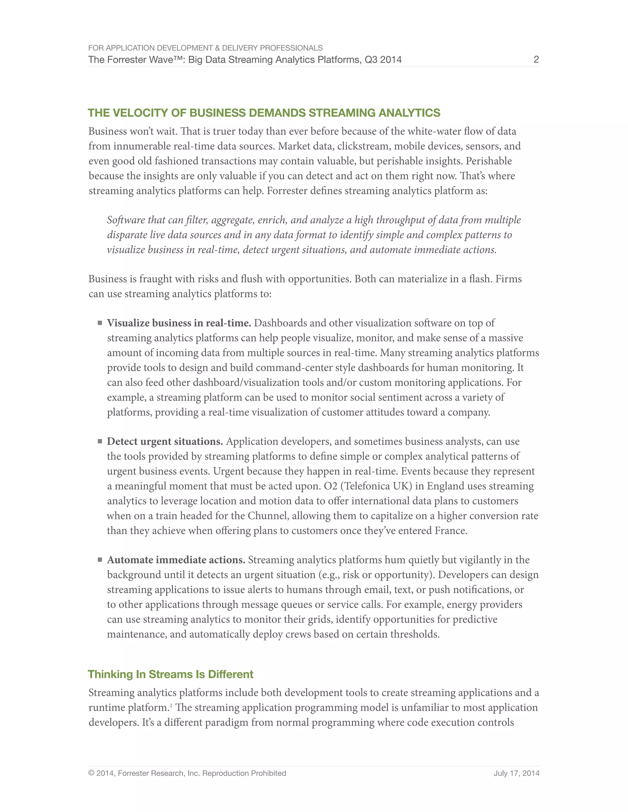 For Application Development & Delivery Professionals 
The Forrester Wave™: Big Data Streaming Analytics Platforms, Q3 2014 2 
The Velocity Of Business Demands Streaming Analytics 
Business won’t wait. That is truer today than ever before because of the white-water flow of data 
from innumerable real-time data sources. Market data, clickstream, mobile devices, sensors, and 
even good old fashioned transactions may contain valuable, but perishable insights. Perishable 
because the insights are only valuable if you can detect and act on them right now. That’s where 
streaming analytics platforms can help. Forrester defines streaming analytics platform as: 
Software that can filter, aggregate, enrich, and analyze a high throughput of data from multiple 
disparate live data sources and in any data format to identify simple and complex patterns to 
visualize business in real-time, detect urgent situations, and automate immediate actions. 
Business is fraught with risks and flush with opportunities. Both can materialize in a flash. Firms 
can use streaming analytics platforms to: 
■ Visualize business in real-time. Dashboards and other visualization software on top of 
streaming analytics platforms can help people visualize, monitor, and make sense of a massive 
amount of incoming data from multiple sources in real-time. Many streaming analytics platforms 
provide tools to design and build command-center style dashboards for human monitoring. It 
can also feed other dashboard/visualization tools and/or custom monitoring applications. For 
example, a streaming platform can be used to monitor social sentiment across a variety of 
platforms, providing a real-time visualization of customer attitudes toward a company. 
■ Detect urgent situations. Application developers, and sometimes business analysts, can use 
the tools provided by streaming platforms to define simple or complex analytical patterns of 
urgent business events. Urgent because they happen in real-time. Events because they represent 
a meaningful moment that must be acted upon. O2 (Telefonica UK) in England uses streaming 
analytics to leverage location and motion data to offer international data plans to customers 
when on a train headed for the Chunnel, allowing them to capitalize on a higher conversion rate 
than they achieve when offering plans to customers once they’ve entered France. 
■ Automate immediate actions. Streaming analytics platforms hum quietly but vigilantly in the 
background until it detects an urgent situation (e.g., risk or opportunity). Developers can design 
streaming applications to issue alerts to humans through email, text, or push notifications, or 
to other applications through message queues or service calls. For example, energy providers 
can use streaming analytics to monitor their grids, identify opportunities for predictive 
maintenance, and automatically deploy crews based on certain thresholds. 
Thinking In Streams Is Different 
Streaming analytics platforms include both development tools to create streaming applications and a 
runtime platform.1 The streaming application programming model is unfamiliar to most application 
developers. It’s a different paradigm from normal programming where code execution controls 
© 2014, Forrester Research, Inc. Reproduction Prohibited July 17, 2014 
 