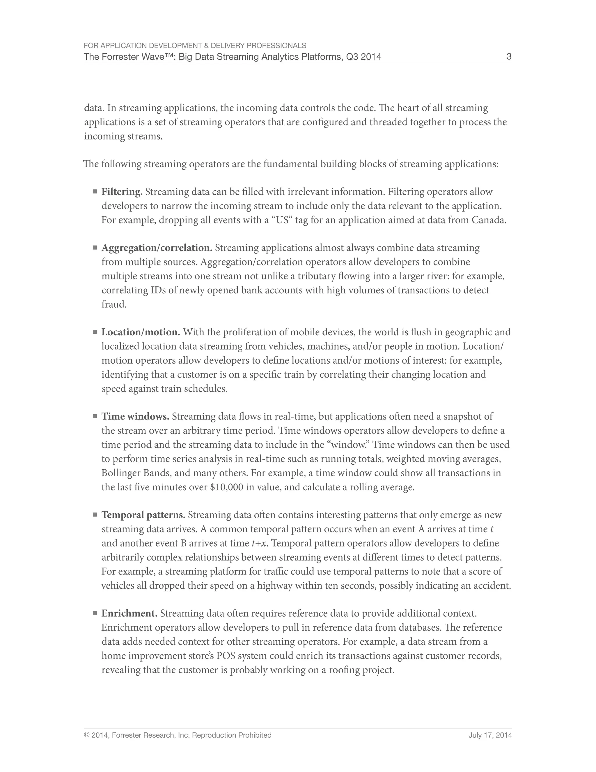 For Application Development & Delivery Professionals 
The Forrester Wave™: Big Data Streaming Analytics Platforms, Q3 2014 3 
data. In streaming applications, the incoming data controls the code. The heart of all streaming 
applications is a set of streaming operators that are configured and threaded together to process the 
incoming streams. 
The following streaming operators are the fundamental building blocks of streaming applications: 
■ Filtering. Streaming data can be filled with irrelevant information. Filtering operators allow 
developers to narrow the incoming stream to include only the data relevant to the application. 
For example, dropping all events with a “US” tag for an application aimed at data from Canada. 
■ Aggregation/correlation. Streaming applications almost always combine data streaming 
from multiple sources. Aggregation/correlation operators allow developers to combine 
multiple streams into one stream not unlike a tributary flowing into a larger river: for example, 
correlating IDs of newly opened bank accounts with high volumes of transactions to detect 
fraud. 
■ Location/motion. With the proliferation of mobile devices, the world is flush in geographic and 
localized location data streaming from vehicles, machines, and/or people in motion. Location/ 
motion operators allow developers to define locations and/or motions of interest: for example, 
identifying that a customer is on a specific train by correlating their changing location and 
speed against train schedules. 
■ Time windows. Streaming data flows in real-time, but applications often need a snapshot of 
the stream over an arbitrary time period. Time windows operators allow developers to define a 
time period and the streaming data to include in the “window.” Time windows can then be used 
to perform time series analysis in real-time such as running totals, weighted moving averages, 
Bollinger Bands, and many others. For example, a time window could show all transactions in 
the last five minutes over $10,000 in value, and calculate a rolling average. 
■ Temporal patterns. Streaming data often contains interesting patterns that only emerge as new 
streaming data arrives. A common temporal pattern occurs when an event A arrives at time t 
and another event B arrives at time t+x. Temporal pattern operators allow developers to define 
arbitrarily complex relationships between streaming events at different times to detect patterns. 
For example, a streaming platform for traffic could use temporal patterns to note that a score of 
vehicles all dropped their speed on a highway within ten seconds, possibly indicating an accident. 
■ Enrichment. Streaming data often requires reference data to provide additional context. 
Enrichment operators allow developers to pull in reference data from databases. The reference 
data adds needed context for other streaming operators. For example, a data stream from a 
home improvement store’s POS system could enrich its transactions against customer records, 
revealing that the customer is probably working on a roofing project. 
© 2014, Forrester Research, Inc. Reproduction Prohibited July 17, 2014 
 