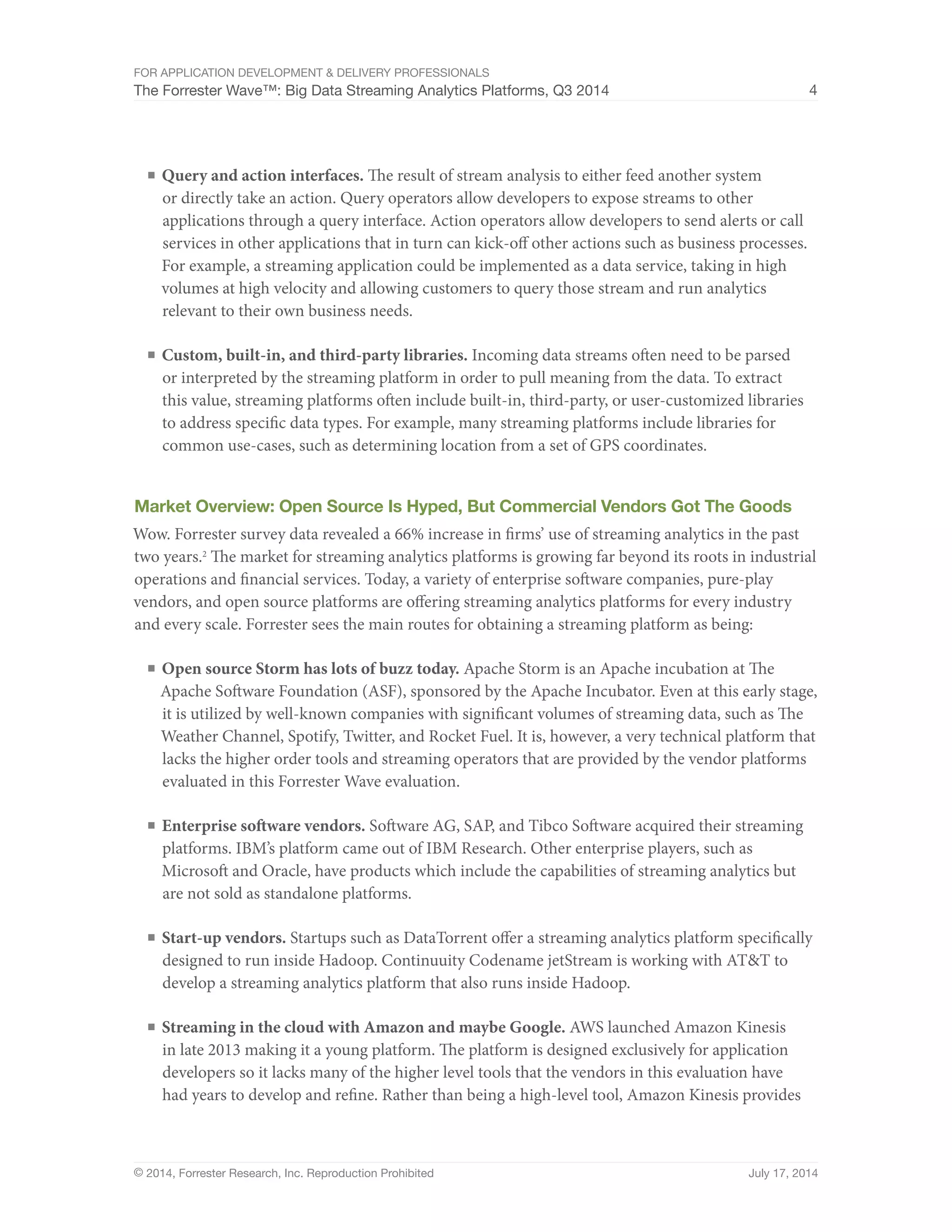 For Application Development & Delivery Professionals 
The Forrester Wave™: Big Data Streaming Analytics Platforms, Q3 2014 4 
■ Query and action interfaces. The result of stream analysis to either feed another system 
or directly take an action. Query operators allow developers to expose streams to other 
applications through a query interface. Action operators allow developers to send alerts or call 
services in other applications that in turn can kick-off other actions such as business processes. 
For example, a streaming application could be implemented as a data service, taking in high 
volumes at high velocity and allowing customers to query those stream and run analytics 
relevant to their own business needs. 
■ Custom, built-in, and third-party libraries. Incoming data streams often need to be parsed 
or interpreted by the streaming platform in order to pull meaning from the data. To extract 
this value, streaming platforms often include built-in, third-party, or user-customized libraries 
to address specific data types. For example, many streaming platforms include libraries for 
common use-cases, such as determining location from a set of GPS coordinates. 
Market Overview: Open Source Is Hyped, But Commercial Vendors Got The Goods 
Wow. Forrester survey data revealed a 66% increase in firms’ use of streaming analytics in the past 
two years.2 The market for streaming analytics platforms is growing far beyond its roots in industrial 
operations and financial services. Today, a variety of enterprise software companies, pure-play 
vendors, and open source platforms are offering streaming analytics platforms for every industry 
and every scale. Forrester sees the main routes for obtaining a streaming platform as being: 
■ Open source Storm has lots of buzz today. Apache Storm is an Apache incubation at The 
Apache Software Foundation (ASF), sponsored by the Apache Incubator. Even at this early stage, 
it is utilized by well-known companies with significant volumes of streaming data, such as The 
Weather Channel, Spotify, Twitter, and Rocket Fuel. It is, however, a very technical platform that 
lacks the higher order tools and streaming operators that are provided by the vendor platforms 
evaluated in this Forrester Wave evaluation. 
■ Enterprise software vendors. Software AG, SAP, and Tibco Software acquired their streaming 
platforms. IBM’s platform came out of IBM Research. Other enterprise players, such as 
Microsoft and Oracle, have products which include the capabilities of streaming analytics but 
are not sold as standalone platforms. 
■ Start-up vendors. Startups such as DataTorrent offer a streaming analytics platform specifically 
designed to run inside Hadoop. Continuuity Codename jetStream is working with AT&T to 
develop a streaming analytics platform that also runs inside Hadoop. 
■ Streaming in the cloud with Amazon and maybe Google. AWS launched Amazon Kinesis 
in late 2013 making it a young platform. The platform is designed exclusively for application 
developers so it lacks many of the higher level tools that the vendors in this evaluation have 
had years to develop and refine. Rather than being a high-level tool, Amazon Kinesis provides 
© 2014, Forrester Research, Inc. Reproduction Prohibited July 17, 2014 
 