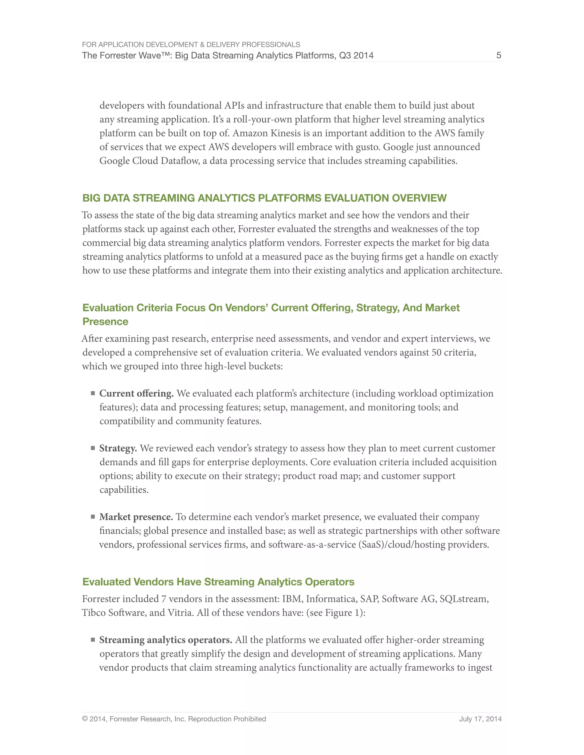 For Application Development & Delivery Professionals 
The Forrester Wave™: Big Data Streaming Analytics Platforms, Q3 2014 5 
developers with foundational APIs and infrastructure that enable them to build just about 
any streaming application. It’s a roll-your-own platform that higher level streaming analytics 
platform can be built on top of. Amazon Kinesis is an important addition to the AWS family 
of services that we expect AWS developers will embrace with gusto. Google just announced 
Google Cloud Dataflow, a data processing service that includes streaming capabilities. 
Big Data Streaming Analytics Platforms Evaluation Overview 
To assess the state of the big data streaming analytics market and see how the vendors and their 
platforms stack up against each other, Forrester evaluated the strengths and weaknesses of the top 
commercial big data streaming analytics platform vendors. Forrester expects the market for big data 
streaming analytics platforms to unfold at a measured pace as the buying firms get a handle on exactly 
how to use these platforms and integrate them into their existing analytics and application architecture. 
Evaluation Criteria Focus On Vendors’ Current Offering, Strategy, And Market 
Presence 
After examining past research, enterprise need assessments, and vendor and expert interviews, we 
developed a comprehensive set of evaluation criteria. We evaluated vendors against 50 criteria, 
which we grouped into three high-level buckets: 
■ Current offering. We evaluated each platform’s architecture (including workload optimization 
features); data and processing features; setup, management, and monitoring tools; and 
compatibility and community features. 
■ Strategy. We reviewed each vendor’s strategy to assess how they plan to meet current customer 
demands and fill gaps for enterprise deployments. Core evaluation criteria included acquisition 
options; ability to execute on their strategy; product road map; and customer support 
capabilities. 
■ Market presence. To determine each vendor’s market presence, we evaluated their company 
financials; global presence and installed base; as well as strategic partnerships with other software 
vendors, professional services firms, and software-as-a-service (SaaS)/cloud/hosting providers. 
Evaluated Vendors Have Streaming Analytics Operators 
Forrester included 7 vendors in the assessment: IBM, Informatica, SAP, Software AG, SQLstream, 
Tibco Software, and Vitria. All of these vendors have: (see Figure 1): 
■ Streaming analytics operators. All the platforms we evaluated offer higher-order streaming 
operators that greatly simplify the design and development of streaming applications. Many 
vendor products that claim streaming analytics functionality are actually frameworks to ingest 
© 2014, Forrester Research, Inc. Reproduction Prohibited July 17, 2014 
 