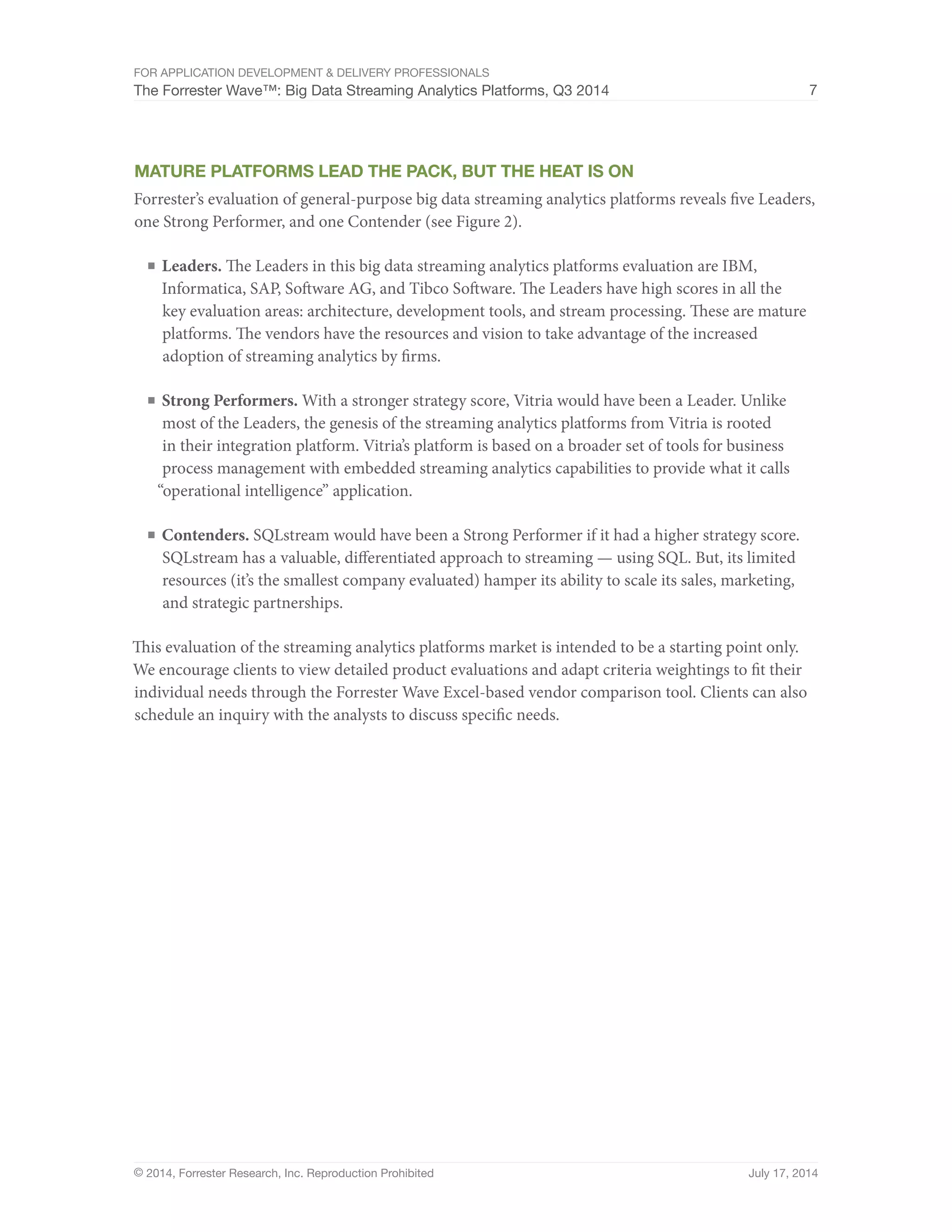 For Application Development & Delivery Professionals 
The Forrester Wave™: Big Data Streaming Analytics Platforms, Q3 2014 7 
Mature Platforms Lead The Pack, But The Heat Is On 
Forrester’s evaluation of general-purpose big data streaming analytics platforms reveals five Leaders, 
one Strong Performer, and one Contender (see Figure 2). 
■ Leaders. The Leaders in this big data streaming analytics platforms evaluation are IBM, 
Informatica, SAP, Software AG, and Tibco Software. The Leaders have high scores in all the 
key evaluation areas: architecture, development tools, and stream processing. These are mature 
platforms. The vendors have the resources and vision to take advantage of the increased 
adoption of streaming analytics by firms. 
■ Strong Performers. With a stronger strategy score, Vitria would have been a Leader. Unlike 
most of the Leaders, the genesis of the streaming analytics platforms from Vitria is rooted 
in their integration platform. Vitria’s platform is based on a broader set of tools for business 
process management with embedded streaming analytics capabilities to provide what it calls 
“operational intelligence” application. 
■ Contenders. SQLstream would have been a Strong Performer if it had a higher strategy score. 
SQLstream has a valuable, differentiated approach to streaming — using SQL. But, its limited 
resources (it’s the smallest company evaluated) hamper its ability to scale its sales, marketing, 
and strategic partnerships. 
This evaluation of the streaming analytics platforms market is intended to be a starting point only. 
We encourage clients to view detailed product evaluations and adapt criteria weightings to fit their 
individual needs through the Forrester Wave Excel-based vendor comparison tool. Clients can also 
schedule an inquiry with the analysts to discuss specific needs. 
© 2014, Forrester Research, Inc. Reproduction Prohibited July 17, 2014 
 
