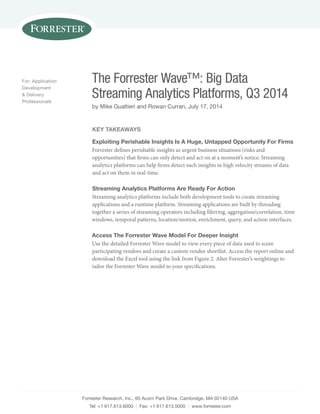 The Forrester Wave™: Big Data 
Streaming Analytics Platforms, Q3 2014 
by Mike Gualtieri and Rowan Curran, July 17, 2014 
Forrester Research, Inc., 60 Acorn Park Drive, Cambridge, MA 02140 USA 
Tel: +1 617.613.6000 | Fax: +1 617.613.5000 | www.forrester.com 
For: Application 
Development 
& Delivery 
Professionals 
Key Takeaways 
Exploiting Perishable Insights Is A Huge, Untapped Opportunity For Firms 
Forrester defines perishable insights as urgent business situations (risks and 
opportunities) that firms can only detect and act on at a moment’s notice. Streaming 
analytics platforms can help firms detect such insights in high velocity streams of data 
and act on them in real-time. 
Streaming Analytics Platforms Are Ready For Action 
Streaming analytics platforms include both development tools to create streaming 
applications and a runtime platform. Streaming applications are built by threading 
together a series of streaming operators including filtering, aggregation/correlation, time 
windows, temporal patterns, location/motion, enrichment, query, and action interfaces. 
Access The Forrester Wave Model For Deeper Insight 
Use the detailed Forrester Wave model to view every piece of data used to score 
participating vendors and create a custom vendor shortlist. Access the report online and 
download the Excel tool using the link from Figure 2. Alter Forrester’s weightings to 
tailor the Forrester Wave model to your specifications. 
 