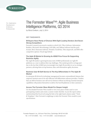 Forrester Research, Inc., 60 Acorn Park Drive, Cambridge, MA 02140 USA
Tel: +1 617.613.6000 | Fax: +1 617.613.5000 | www.forrester.com
The Forrester Wave™: Agile Business
Intelligence Platforms, Q3 2014
by Boris Evelson, July 3, 2014
For: Application
Development
& Delivery
Professionals
Key Takeaways
BI Buyers Have Plenty of Choices With Eight Leading Vendors And Seven
Strong Competitors
Forrester’s research uncovered a market in which SAS, Tibco Software, Information
Builders, Microsoft, MicroStrategy, SAP, Qlik, and Tableau Software lead the pack.
Actuate, Birst, Panorama Software, Pentaho, GoodData, Tibco Jaspersoft, and IBM offer
competitive options. Oracle lags behind.
The Agile BI Market Is Growing As AD&D Pros Focus On Supporting
Business Agility
The Agile BI market is growing because more AD&D professionals see Agile BI
platforms as a way to address their top challenges. This market growth is in large part
due to the fact that AD&D pros increasingly trust Agile BI providers to act as strategic
partners, advising them on top business, data, and information agility decisions.
Business User BI Self-Service Is The Key Differentiator In The Agile BI
Market
As enterprise BI driven by technology management becomes commoditized, features that
empower business users to be self-sufficient will differentiate software providers. Vendors
that can deliver business user self-service features without sacrificing essential enterprise
capabilities will position themselves to deliver the best BI platforms to their customers.
Access The Forrester Wave Model For Deeper Insight
Use the detailed Forrester Wave model to view every piece of data used to score
participating vendors and create a custom vendor shortlist. Access the report online
and download the Excel tool using the link in the right-hand column under “Tools
& Templates.” Alter Forrester’s weightings to tailor the Forrester Wave model to your
specifications.
 