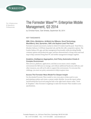 Forrester Research, Inc., 60 Acorn Park Drive, Cambridge, MA 02140 USA
Tel: +1 617.613.6000 | Fax: +1 617.613.5000 | www.forrester.com
The Forrester Wave™: Enterprise Mobile
Management, Q3 2014
by Christian Kane, Tyler Shields, September 30, 2014
For: Infrastructure
& Operations
Professionals
KEY TAKEAWAYS
IBM, Citrix, MobileIron, AirWatch by VMware, Good Technology,
BlackBerry, Soti, Symantec, SAP, and Sophos Lead The Pack
Forrester’s research uncovered a market in which 10 vendors lead the pack. Trend Micro,
Absolute Software, LANDesk, Kaspersky Lab, and McAfee offer competitive options. The
Leaders balance OS, app, and data management functionality while providing flexible
container options and productivity apps, and have demonstrated a strong vision and road
map to help customers bring their PC and mobile management strategies together.
Analytics, Intelligence Aggregation, And Policy Automation Create A
Complex Environment
More devices, platforms, applications, and data access mean a more complex
environment for I&O pros to manage, and without additional headcount, skill sets, and
other resources, you will not be able to support this environment. To overcome this
challenge, you must use policy automation to help recapture time.
Access The Forrester Wave Model For Deeper Insight
Use the detailed Forrester Wave model to view every piece of data used to score
participating vendors and create a custom vendor shortlist. Access the report online
and download the Excel tool using the link in the right-hand column under “Tools
& Templates.” Alter Forrester’s weightings to tailor the Forrester Wave model to your
specifications.
 