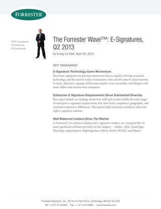Forrester Research, Inc., 60 Acorn Park Drive, Cambridge, MA 02140 USA
Tel: +1 617.613.6000 | Fax: +1 617.613.5000 | www.forrester.com
The Forrester Wave™: E-Signatures,
Q2 2013
by Craig Le Clair, April 29, 2013
FOR: Enterprise
Architecture
Professionals
Key Takeaways
E-Signature Technology Gains Momentum
Electronic signatures are gaining momentum due to rapidly evolving consumer
technology and the need to reduce transaction costs and the time to close business.
In short, electronic signing will become simpler, more accessible, and cheaper with
more tablets and touchscreen computers.
Enterprise E-Signature Requirements Show Substantial Diversity
This report details our findings about how well each vendor fulfills the wide range
of enterprise e-signature requirements that stem from compliance, geographic, and
customer experience differences. This report helps enterprise architects select the
right e-signature solution.
Well Balanced Leaders Drive The Market
In Forrester’s 18-criteria evaluation of e-signature vendors, we compared the 10
most significant software providers in the category -- Adobe, ARX, AssureSign,
DocuSign, eSignSystems, RightSignature, RPost, Sertifi, SIGNiX, and Silanis.
 