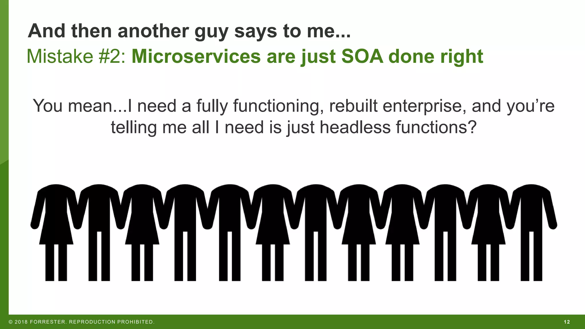 12© 2018 FORRESTER. REPRODUCTION PROHIBITED.
And then another guy says to me...
You mean...I need a fully functioning, rebuilt enterprise, and you’re
telling me all I need is just headless functions?
Mistake #2: Microservices are just SOA done right
 