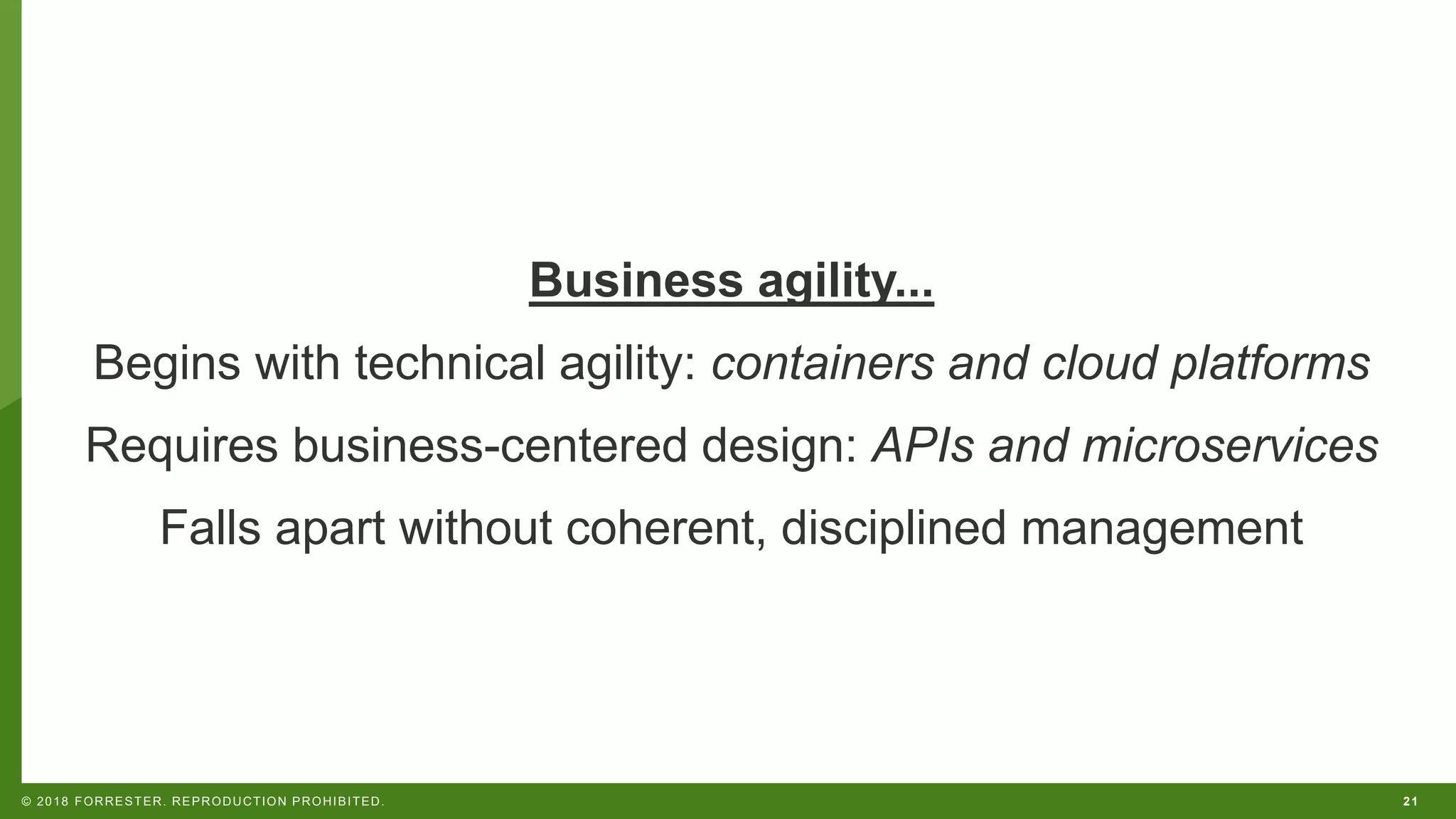 21© 2018 FORRESTER. REPRODUCTION PROHIBITED.
Business agility...
Begins with technical agility: containers and cloud platforms
Requires business-centered design: APIs and microservices
Falls apart without coherent, disciplined management
 