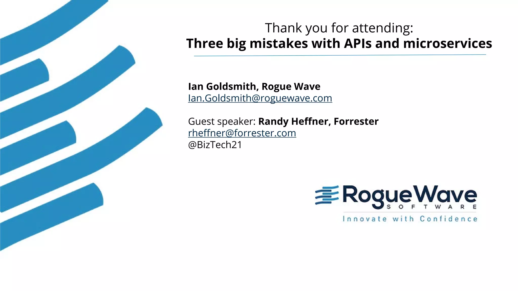23© 2018 Rogue Wave Software, Inc. All Rights Reserved. 23
Thank you for attending:
Three big mistakes with APIs and microservices
Ian Goldsmith, Rogue Wave
Ian.Goldsmith@roguewave.com
Guest speaker: Randy Heffner, Forrester
rheffner@forrester.com
@BizTech21
 