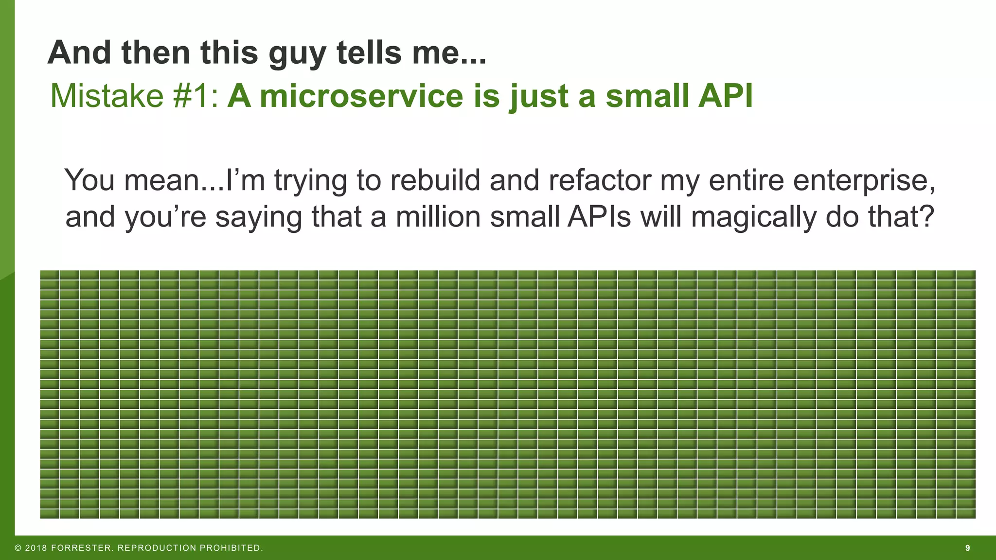 9© 2018 FORRESTER. REPRODUCTION PROHIBITED.
And then this guy tells me...
You mean...I’m trying to rebuild and refactor my entire enterprise,
and you’re saying that a million small APIs will magically do that?
Mistake #1: A microservice is just a small API
 