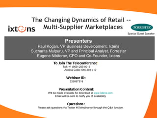 The Changing Dynamics of Retail --  Multi-Supplier Marketplaces ,[object Object],[object Object],[object Object],[object Object],[object Object],[object Object],[object Object],[object Object],[object Object],[object Object],Presenters Paul Kogan, VP Business Development, Ixtens Sucharita Mulpuru, VP and Principal Analyst, Forrester Eugene Nikiforov, CPO and Co-Founder, Ixtens Special Guest Speaker 