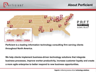About Perficient

Perficient is a leading information technology consulting firm serving clients
throughout North America.

We help clients implement business-driven technology solutions that integrate
business processes, improve worker productivity, increase customer loyalty and create
a more agile enterprise to better respond to new business opportunities.

 