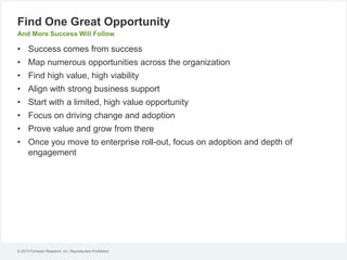 Find One Great Opportunity
And More Success Will Follow

• Success comes from success
• Map numerous opportunities across the organization
• Find high value, high viability

• Align with strong business support
• Start with a limited, high value opportunity
• Focus on driving change and adoption
• Prove value and grow from there
• Once you move to enterprise roll-out, focus on adoption and depth of
engagement

© 2013 Forrester Research, Inc. Reproduction Prohibited

 