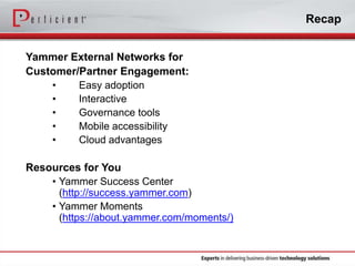 Recap
Yammer External Networks for
Customer/Partner Engagement:
•
Easy adoption
•
Interactive
•
Governance tools
•
Mobile accessibility
•
Cloud advantages
Resources for You
• Yammer Success Center
(http://success.yammer.com)
• Yammer Moments
(https://about.yammer.com/moments/)

 