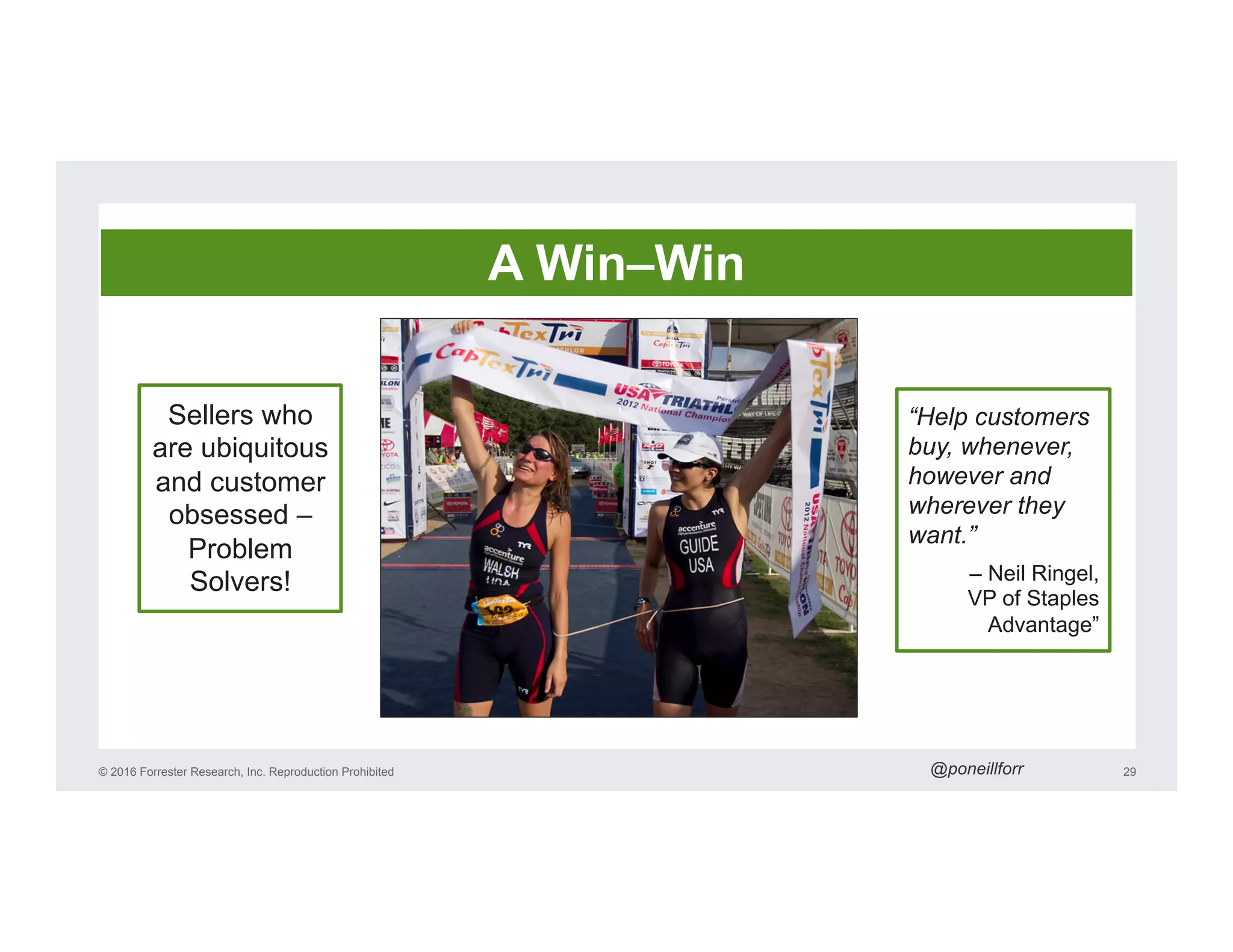 © 2016 Forrester Research, Inc. Reproduction Prohibited 29
Sellers who
are ubiquitous
and customer
obsessed –
Problem
Solvers!
“Help customers
buy, whenever,
however and
wherever they
want.”
– Neil Ringel,
VP of Staples
Advantage”
A Win–Win
@poneillforr
 