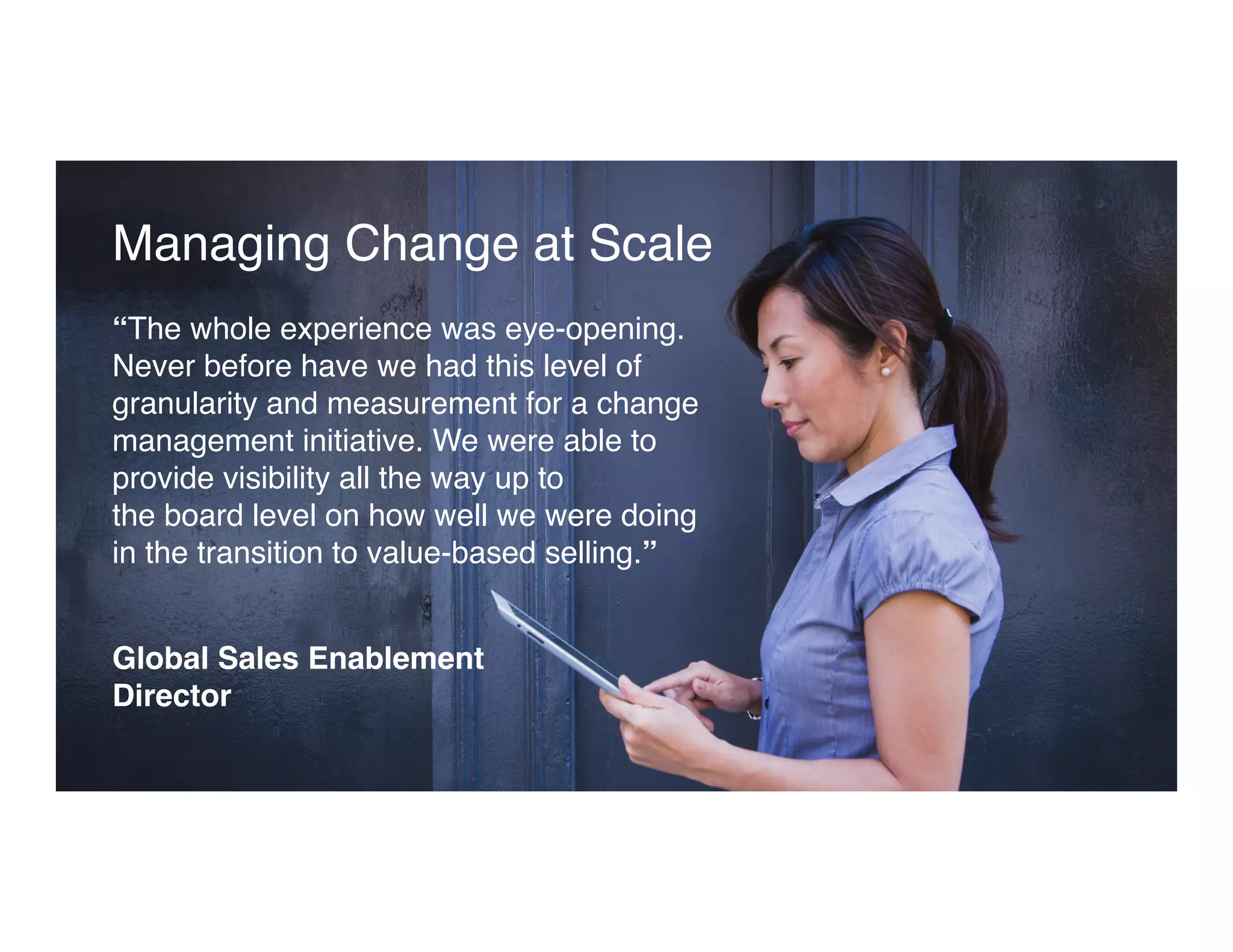 Managing Change at Scale
“The whole experience was eye-opening.
Never before have we had this level of
granularity and measurement for a change
management initiative. We were able to
provide visibility all the way up to  
the board level on how well we were doing
in the transition to value-based selling.”
Global Sales Enablement  
Director
 