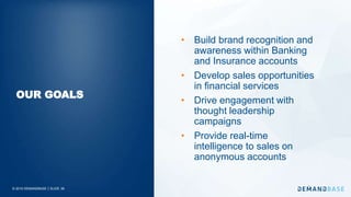 © 2019 DEMANDBASE｜SLIDE 38
• Build brand recognition and
awareness within Banking
and Insurance accounts
• Develop sales opportunities
in financial services
• Drive engagement with
thought leadership
campaigns
• Provide real-time
intelligence to sales on
anonymous accounts
OUR GOALS
 