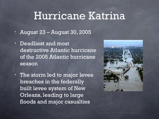 Hurricane Katrina
•   August 23 – August 30, 2005
•   Deadliest and most
    destructive Atlantic hurricane
    of the 200...