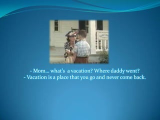 - Mom… what’s a vacation? Where daddy went?
- Vacation is a place that you go and never come back.
 