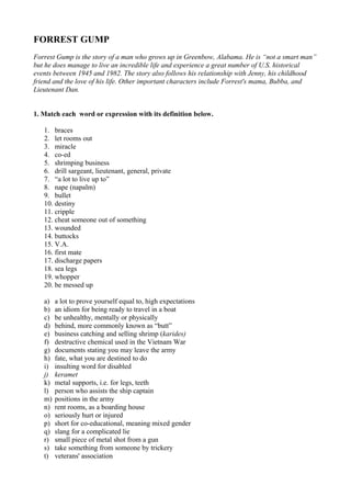 FORREST GUMP
Forrest Gump is the story of a man who grows up in Greenbow, Alabama. He is “not a smart man”
but he does manage to live an incredible life and experience a great number of U.S. historical
events between 1945 and 1982. The story also follows his relationship with Jenny, his childhood
friend and the love of his life. Other important characters include Forrest's mama, Bubba, and
Lieutenant Dan.
1. Match each word or expression with its definition below.
1. braces
2. let rooms out
3. miracle
4. co-ed
5. shrimping business
6. drill sargeant, lieutenant, general, private
7. “a lot to live up to”
8. nape (napalm)
9. bullet
10. destiny
11. cripple
12. cheat someone out of something
13. wounded
14. buttocks
15. V.A.
16. first mate
17. discharge papers
18. sea legs
19. whopper
20. be messed up
a)
b)
c)
d)
e)
f)
g)
h)
i)
j)
k)
l)
m)
n)
o)
p)
q)
r)
s)
t)

a lot to prove yourself equal to, high expectations
an idiom for being ready to travel in a boat
be unhealthy, mentally or physically
behind, more commonly known as “butt”
business catching and selling shrimp (karides)
destructive chemical used in the Vietnam War
documents stating you may leave the army
fate, what you are destined to do
insulting word for disabled
keramet
metal supports, i.e. for legs, teeth
person who assists the ship captain
positions in the army
rent rooms, as a boarding house
seriously hurt or injured
short for co-educational, meaning mixed gender
slang for a complicated lie
small piece of metal shot from a gun
take something from someone by trickery
veterans' association

 