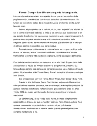 3
Forrest Gump – Las diferencias que te hacen grande.
Los procedimientos narrativos, son aquellos trucos que se desprenden de la
propia narración, vinculándose con el modo específico de contar historias. Su
función es esconderse detrás de un resultado y, para producir su efecto, evitan
hacerse notar.
Forrest, el protagonista de la película, es un joven ‘especial’ que a través de
ser el centro de diversas historias, le relata a las personas que esperan con él en
una parada de colectivo, los sucesos que marcaron su vida, en primera persona. A
partir de esto, se puede establecer que el tipo de cámara empleada es la
subjetiva, pero a su vez se desarrollan sub-historias que requieren de el otro tipo
de cámara posible de encontrar, que es la objetiva.
Pasando desde problemas en la columna hasta ser un gran partícipe en la
Guerra de Vietnam, realiza constantes flashbacks hablando de sus amores,
frustraciones y cómo la vida puede ser sorpresiva, como una caja de bombones.
Esta historia cómico dramática, es estrenada en el año 1994. Surge a partir de la
adaptación de la novela de Winston Groom y la dirige Robert Zemeckis. Su
famosa banda sonora, está compuesta por canciones que ya se habían estrenado
años o décadas antes, sólo ‘Forrest Gump Theme’ es original y fue compuesta por
Alan Silvestri.
Sus protagonistas son Tom Hanks, Robin Wright, Gary Sinise y Sally Field.
Cuenta la vida de Forrest Gump (Tom Hanks), un joven de Alabama que
sufre problemas mentales y motoros, que sin embargo, no le impiden participar de
grandes hazañas de la historia norteamericana, principalmente entre los años
1945 y 1982, las cuales va informando de manera expositiva a lo largo del
audiovisual.
La Señora Gump, (Sally Field), es su madre. Se hace completamente
responsable de él luego de que su marido y padre de Forrest los abandona. Aquí
aparece nuevamente un procedimiento narrarivo: el por qué de este
acontecimiento es omitido en la historia, siendo posible que el espectador lo
complete mentalmente o no.
 